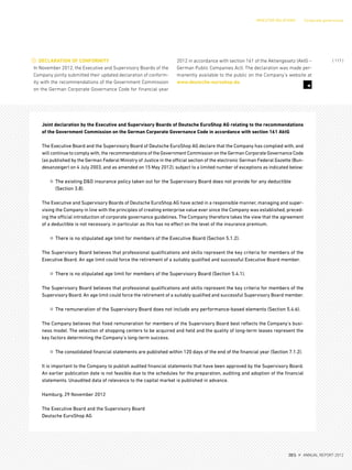 7
DECLARATION OF CONFORMITY
In November 2012, the Executive and Supervisory Boards of the
Company jointly submitted their updated declaration of conform-
ity with the recommendations of the Government Commission
on the German Corporate Governance Code for financial year
2012 in accordance with section 161 of the Aktiengesetz (AktG –
German Public Companies Act). The declaration was made per-
manently available to the public on the Company’s website at
www.deutsche-euroshop.de.
Joint declaration by the Executive and Supervisory Boards of Deutsche EuroShop AG relating to the recommendations
of the Government Commission on the German Corporate Governance Code in accordance with section 161 AktG
The Executive Board and the Supervisory Board of Deutsche EuroShop AG declare that the Company has complied with, and
will continue to comply with,the recommendations of the Government Commission on the German Corporate Governance Code
(as published by the German Federal Ministry of Justice in the official section of the electronic German Federal Gazette (Bun-
desanzeiger) on 4 July 2003, and as amended on 15 May 2012), subject to a limited number of exceptions as indicated below:
¤ The existing D&O insurance policy taken out for the Supervisory Board does not provide for any deductible
(Section 3.8).
The Executive and Supervisory Boards of Deutsche EuroShop AG have acted in a responsible manner, managing and super-
vising the Company in line with the principles of creating enterprise value ever since the Company was established, preced-
ing the official introduction of corporate governance guidelines. The Company therefore takes the view that the agreement
of a deductible is not necessary, in particular as this has no effect on the level of the insurance premium.
¤ There is no stipulated age limit for members of the Executive Board (Section 5.1.2).
The Supervisory Board believes that professional qualifications and skills represent the key criteria for members of the
Executive Board. An age limit could force the retirement of a suitably qualified and successful Executive Board member.
¤ There is no stipulated age limit for members of the Supervisory Board (Section 5.4.1).
The Supervisory Board believes that professional qualifications and skills represent the key criteria for members of the
Supervisory Board. An age limit could force the retirement of a suitably qualified and successful Supervisory Board member.
¤ The remuneration of the Supervisory Board does not include any performance-based elements (Section 5.4.6).
The Company believes that fixed remuneration for members of the Supervisory Board best reflects the Company’s busi-
ness model. The selection of shopping centers to be acquired and held and the quality of long-term leases represent the
key factors determining the Company’s long-term success.
¤ The consolidated financial statements are published within 120 days of the end of the financial year (Section 7.1.2).
It is important to the Company to publish audited financial statements that have been approved by the Supervisory Board.
An earlier publication date is not feasible due to the schedules for the preparation, auditing and adoption of the financial
statements. Unaudited data of relevance to the capital market is published in advance.
Hamburg, 29 November 2012
The Executive Board and the Supervisory Board
Deutsche EuroShop AG
INVESTOR RELATIONS Corporate governance
{ 117 }
DES ANNUAL REPORT 2012
 