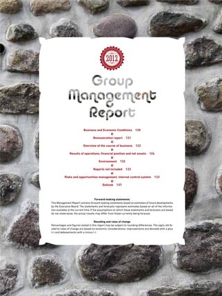 Business and Economic Conditions 120
Remuneration report 121
Overview of the course of business 122
Results of operations, financial position and net assets 124
Environment 132
Reports not included 133
Risks and opportunities management, internal control system 133
Outlook 137
2012
Forward-looking statements
This Management Report contains forward-looking statements based on estimates of future developments
by the Executive Board. The statements and forecasts represent estimates based on all of the informa-
tion available at the current time. If the assumptions on which these statements and forecasts are based
do not materialise, the actual results may differ from those currently being forecast.
Rounding and rates of change
Percentages and figures stated in this report may be subject to rounding differences. The signs attrib-
uted to rates of change are based on economic considerations: improvements are denoted with a plus
(+) and debasements with a minus (-).
 