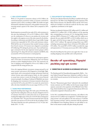 REAL ESTATE MARKET
With an 11% growth in transaction volume to €25.2 billion, the
commercial property investment market in Germany continued its
expansion course in 2012, according to CBRE. The market was again
dominated by individual transactions, with portfolio transactions rep-
resenting around a quarter of the volume (26% compared to 20%
in 2011).
Retail properties accounted for just under 36%, with investments in
this asset class declining by 13% to €9.15 billion in 2012. CBRE
sees the combination of a focus on core products by investors and
low supply in this segment as one of the main reasons for the decline.
According to information provided by Jones Lang LaSalle, foreign
investors were responsible for 50% of the retail investment volume.
With half the sum of investments from outside Germany coming
from French investors, US investors were relegated to second place
(8% following 39% during the previous year). Asset and fund man-
agers continued to be the most important investor groups in 2012,
representing 41%, along with real estate companies and REITs, who
accounted for 29% of investments in retail properties.
Shopping centers continued to dominate the retail property segment,
with a 34% share of transactions, followed by inner-city business
premises in prime shopping locations (31%). The transaction vol-
ume in shopping centers dropped by 34% to €3.1 billion in 2012
compared with the strong previous year.
Given the ongoing defensive investment strategy pursued by real
estate investors, top returns in 2012 lingered at a record high. High-
equity funds, such as international sovereign and pension funds and
various German open-ended property funds, are often prepared
to accept lower returns in return for being able to invest financial
resources promptly. According to Cushman & Wakefield, top returns
for shopping center investments in Germany remained at the previous
year’s level of 4.8% at the end of 2012. As a result, the current level is
still at the lower threshold of the ten-year range of 4.8% to 5.75%.
SHARE PRICE PERFORMANCE
Deutsche EuroShop shares began 2012 with a price of €24.80. Dur-
ing the first few trading days of the year, the price dropped to €23.72
on 6 January. From then on, share prices were on an upward trend,
reaching their highest price of the year at €32.03 (Xetra closing price)
on 1 November 2012. The price hovered around this level until the
end of the year and was at €31.64 on the last day of trading in 2012.
The shares closed the year with a performance of +32.7% (incl. divi-
dends; 2011: -11.1%).
EVALUATION OF THE FINANCIAL YEAR
The Executive Board of Deutsche EuroShop is satisfied with the past
financial year. The Allee-Center Magdeburg and the expansion of the
Main-Taunus-Zentrum, the Altmarkt-Galerie and the A10 Center,
which were included in our full-year results for the first time, made
a significant contribution in this regard.
Revenue was planned at between €207 million and €211 million and
totalled €211.2 million (2011: €190.0 million) as of the reporting
date, corresponding to an increase of 11%. Earnings before interest
and taxes (EBIT) of between €177 million and €181 million were
planned; the year ended with EBIT at €181.0 million which was at
the upper end of the forecast range and 9% over the previous year
(2011: €165.7 million). We expected earnings before taxes (EBT)
excluding measurement gains/losses of between €90 million and
€93 million. The actual EBT of €95.9 million exceeded this range
and represented an 11% increase year on year (2011: €86.5 million).
Deutsche EuroShop has thus proven once again that it has an out-
standing shopping center portfolio and is well positioned.
Results of operations, financial
position and net assets
CORRECTION OF AN ERROR IN ACCORDANCE WITH IAS 8
The Bundesanstalt für Finanzdienstleistungsaufsicht (BaFin – Ger-
man Federal Financial Supervisory Authority) notified us that an
audit of the financial statements for the financial year 2011 revealed
two mistakes:
The item “Measurement gains/losses” indicated in the consolidated
income statement was €8.3 million too low because merger-related
expenses connected to the acquisition of the Billstedt-Center Ham-
burg, which should have been recognised in financial year 2010, were
erroneously recognised in financial year 2011.
In the 2011 consolidated financial statements, cash inflows in the
amount of €155.2 million were recognised in “Cash flow from oper-
ating activities” and cash outflows in the same amount in “Cash flow
from investment activities”, both in connection with the acquisition
of the Billstedt-Center Hamburg. However, no cash inflows or out-
flows in this amount actually took place during the period.
GROUP MANAGEMENT REPORT
{ 124 }
DES ANNUAL REPORT 2012
Results of operations, ﬁnancial position and net assets
 