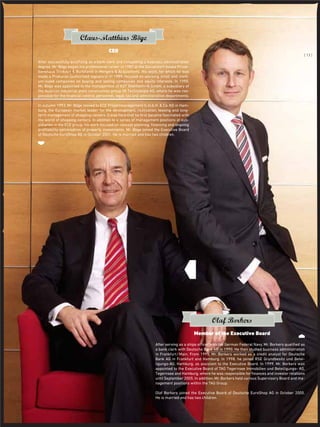 ..
After serving as a ships oﬃcer with the German Federal Navy, Mr. Borkers qualiﬁed as
a bank clerk with Deutsche Bank AG in 1990. He then studied business administration
in Frankfurt/Main. From 1995, Mr. Borkers worked as a credit analyst for Deutsche
Bank AG in Frankfurt and Hamburg. In 1998, he joined RSE Grundbesitz und Betei-
ligungs-AG, Hamburg, as assistant to the Executive Board. In 1999, Mr. Borkers was
appointed to the Executive Board of TAG Tegernsee Immobilien und Beteiligungs- AG,
Tegernsee and Hamburg, where he was responsible for ﬁnances and investor relations
until September 2005. In addition, Mr. Borkers held various Supervisory Board and ma-
nagement positions within the TAG Group.
Olaf Borkers joined the Executive Board of Deutsche EuroShop AG in October 2005.
He is married and has two children.
Olaf Borkers
Member of the Executive Board
After successfully qualifying as a bank clerk and completing a business administration
degree, Mr. Böge began his professional career in 1987 at the Düsseldorf-based Privat-
bankhaus Trinkaus & Burkhardt in Mergers & Acquisitions. His work, for which he was
made a Prokurist (authorised signatory) in 1989, focused on advising small and medi-
um-sized companies on buying and selling companies and equity interests. In 1990,
Mr. Böge was appointed to the management of KST Stahltechnik GmbH, a subsidiary of
the Austrian industrial plant construction group VA Technologie AG, where he was res-
ponsible for the ﬁnancial control, personnel, legal, tax and administration departments.
In autumn 1993, Mr. Böge moved to ECE Projektmanagement G.m.b.H. & Co. KG in Ham-
burg, the European market leader for the development, realisation, leasing and long-
term management of shopping centers. It was here that he ﬁrst became fascinated with
the world of shopping centers. In addition to a series of management positions at sub-
sidiaries in the ECE group, his work focused on concept planning, ﬁnancing and ongoing
proﬁtability optimisation of property investments. Mr. Böge joined the Executive Board
of Deutsche EuroShop AG in October 2001. He is married and has two children.
Claus-Matthias Böge
CEO
..
{ 13 }
 
