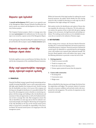Reports not included
A research and development (R&D) report is not required as part
of the Management Report because Deutsche EuroShop does not
need or pursue any research and development in line with its pri-
mary business purpose.
The Company’s business purpose, which is to manage assets, does
not require procurement in the traditional sense. For this reason, this
topic is not covered by a separate section of the Management Report.
At the reporting date, Deutsche EuroShop AG employed only four peo-
ple and therefore did not prepare a separate human resources report.
Report on events after the
balance sheet date
No further significant events occurred between the balance sheet date
and the date of preparation of the consolidated financial statements.
Risks and opportunities manage–
ment, internal control system
PRINCIPLES
Deutsche EuroShop’s strategy is geared towards maintaining and sus-
tainably increasing shareholders’ assets as well as generating sustain-
ably high surplus liquidity from leasing real estate, thereby ensuring
that the shareholders can share in the success of the company over
the long term through the distribution of a reasonable dividend. The
focus of the risk management system is therefore on monitoring com-
pliance with this strategy and, building on this, the identification and
assessment of risks and opportunities as well as the fundamental deci-
sion on how to manage these risks. Risk management ensures that
risks are identified at an early stage and can then be evaluated, com-
municated promptly and mitigated. Monitoring and management
of the risks identified are the focus of the internal control system,
which at Group level is essentially the responsibility of the Execu-
tive Board. The internal control system is an integral part of the risk
management system.
Within the framework of their legal mandate for auditing the annual
financial statements, the auditor checks whether the early warning
system for risks is suitable for detecting at an early stage any risks or
developments that might endanger the Company.
Risk analysis involves the identification and analysis of factors that
may jeopardise the achievement of objectives. The risk analysis pro-
cess answers the question of how to deal with risks given ongoing
changes in the environment, the legal framework and working con-
ditions. The resulting control activities are to be embedded into pro-
cesses that are essential to the realisation of business targets.
KEY FEATURES
Under existing service contracts, the Executive Board of Deutsche
EuroShop AG is continuously briefed about the business performance
of individual property companies. Financial statements and financial
control reports are submitted on a quarterly basis for each shopping
center, with medium-term corporate plans submitted annually. The
Executive Board regularly reviews and analyses these reports, using
the following information in particular to assess the level of risk:
1. Existing properties
¤ Trends in accounts receivable
¤ Trends in occupancy rates
¤ Retail sales trends in the shopping centers
¤ Variance against projected income from the properties
2. Centers under construction
¤ Pre-letting levels
¤ Construction status
¤ Budget status
Risks are identified by observing issues and changes that deviate from
the original plans and budgets. The systematic analysis of economic
data such as consumer confidence and retail sales trends is also incor-
porated into risk management. The activities of competitors are also
monitored continually.
{ 133 }
DES ANNUAL REPORT 2012
GROUP MANAGEMENT REPORT Reports not included
 