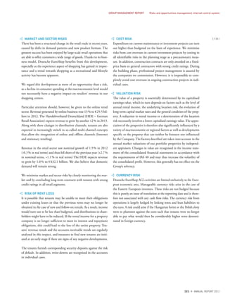 MARKET AND SECTOR RISKS
There has been a structural change in the retail trade in recent years,
caused by shifts in demand patterns and new product formats. The
greatest success has been enjoyed by large-scale retail operations that
are able to offer customers a wide range of goods. Thanks to its busi-
ness model, Deutsche EuroShop benefits from this development,
especially as the experience aspect of shopping has gained in impor-
tance and a trend towards shopping as a recreational and lifestyle
activity has become apparent.
We regard this development as more of an opportunity than a risk,
as a decline in consumer spending at the macroeconomic level would
not necessarily have a negative impact on retailers’ revenue in our
shopping centers.
Particular attention should, however, be given to the online retail
sector. Revenue generated by online business rose 13% to €29.5 bil-
lion in 2012. The Handelsverband Deutschland (HDE – German
Retail Association) expects revenue to grow by another 12% in 2013.
Along with these changes in distribution channels, tenants are also
expected to increasingly switch to so-called multi-channel concepts
that allow the integration of online and offline channels (Internet
and stationary retailing).
Revenue in the retail sector saw nominal growth of 1.9% in 2012
(-0.3% in real terms) and thus fell short of the previous year (+2.7%
in nominal terms, +1.1% in real terms) The HDE expects revenue
to grow by 1.0% to €432.1 billion. We also believe that domestic
demand will remain strong.
We minimise market and sector risks by closely monitoring the mar-
ket and by concluding long-term contracts with tenants with strong
credit ratings in all retail segments.
RISK OF RENT LOSS
It is possible that tenants may be unable to meet their obligations
under existing leases or that the previous rents may no longer be
obtained in the case of new and follow-on rentals. As a result, income
would turn out to be less than budgeted, and distributions to share-
holders might have to be reduced. If the rental income for a property
company is no longer sufficient to meet its interest and repayment
obligations, this could lead to the loss of the entire property. Ten-
ants’ revenue trends and the accounts receivable trends are regularly
analysed in this respect, and measures to find new tenants are initi-
ated at an early stage if there are signs of any negative developments.
The tenants furnish corresponding security deposits against the risk
of default. In addition, write-downs are recognised in the accounts
in individual cases.
COST RISK
Expenditure on current maintenance or investment projects can turn
out higher than budgeted on the basis of experience. We minimise
risks from cost overruns in current investment projects by costing in
all identifiable risks in the planning stage as a precautionary meas-
ure. In addition, construction contracts are only awarded on a fixed-
price basis to general contractors with strong credit ratings. During
the building phase, professional project management is assured by
the companies we commission. However, it is impossible to com-
pletely avoid cost overruns in ongoing construction projects in indi-
vidual cases.
VALUATION RISK
The value of a property is essentially determined by its capitalised
earnings value, which in turn depends on factors such as the level of
annual rental income, the underlying location risk, the evolution of
long-term capital market rates and the general condition of the prop-
erty. A reduction in rental income or a deterioration of the location
risk necessarily involves a lower capitalised earnings value. The appre-
ciation of the properties is therefore also significantly influenced by a
variety of macroeconomic or regional factors as well as developments
specific to the property that can neither be foreseen nor influenced
by the Company. The factors described are taken into account in the
annual market valuations of our portfolio properties by independ-
ent appraisers. Changes in value are recognised in the income state-
ment of the consolidated financial statements in accordance with
the requirements of IAS 40 and may thus increase the volatility of
the consolidated profit. However, this generally has no effect on the
Group’s solvency.
CURRENCY RISK
Deutsche EuroShop AG’s activities are limited exclusively to the Euro-
pean economic area. Manageable currency risks arise in the case of
the Eastern European investees. These risks are not hedged because
this is purely an issue of translation at the reporting date and is there-
fore not associated with any cash flow risks. The currency risk from
operations is largely hedged by linking rents and loan liabilities to
the euro. A risk could arise if the Hungarian forint or the Polish zloty
were to plummet against the euro such that tenants were no longer
able to pay what would then be considerably higher rents denomi-
nated in foreign currency.
{ 135 }
DES ANNUAL REPORT 2012
GROUP MANAGEMENT REPORT Risks and opportunities management, internal control system
 
