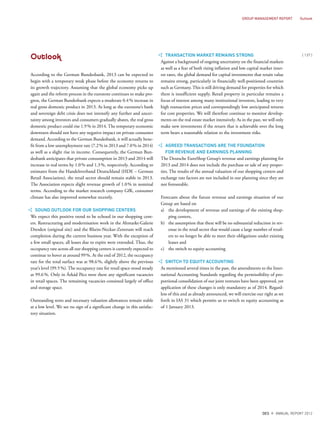 Outlook
According to the German Bundesbank, 2013 can be expected to
begin with a temporary weak phase before the economy returns to
its growth trajectory. Assuming that the global economy picks up
again and the reform process in the eurozone continues to make pro-
gress, the German Bundesbank expects a moderate 0.4% increase in
real gross domestic product in 2013. As long as the eurozone’s bank
and sovereign debt crisis does not intensify any further and uncer-
tainty among investors and consumers gradually abates, the real gross
domestic product could rise 1.9% in 2014. The temporary economic
downturn should not have any negative impact on private consumer
demand. According to the German Bundesbank, it will actually bene-
fit from a low unemployment rate (7.2% in 2013 and 7.0% in 2014)
as well as a slight rise in income. Consequently, the German Bun-
desbank anticipates that private consumption in 2013 and 2014 will
increase in real terms by 1.0% and 1.3%, respectively. According to
estimates from the Handelsverband Deutschland (HDE – German
Retail Association), the retail sector should remain stable in 2013.
The Association expects slight revenue growth of 1.0% in nominal
terms. According to the market research company GfK, consumer
climate has also improved somewhat recently.
SOUND OUTLOOK FOR OUR SHOPPING CENTERS
We expect this positive trend to be echoed in our shopping cent-
ers. Restructuring and modernisation work in the Altmarkt-Galerie
Dresden (original site) and the Rhein-Neckar-Zentrum will reach
completion during the current business year. With the exception of
a few small spaces, all leases due to expire were extended. Thus, the
occupancy rate across all our shopping centers is currently expected to
continue to hover at around 99%. At the end of 2012, the occupancy
rate for the total surface was at 98.6%, slightly above the previous
year’s level (99.5%). The occupancy rate for retail space stood steady
at 99.6%. Only in Árkád Pécs were there any significant vacancies
in retail spaces. The remaining vacancies consisted largely of office
and storage space.
Outstanding rents and necessary valuation allowances remain stable
at a low level. We see no sign of a significant change in this satisfac-
tory situation.
TRANSACTION MARKET REMAINS STRONG
Against a background of ongoing uncertainty on the financial markets
as well as a fear of both rising inflation and low capital market inter-
est rates, the global demand for capital investments that retain value
remains strong, particularly in financially well-positioned countries
such as Germany. This is still driving demand for properties for which
there is insufficient supply. Retail property in particular remains a
focus of interest among many institutional investors, leading to very
high transaction prices and correspondingly low anticipated returns
for core properties. We will therefore continue to monitor develop-
ments on the real estate market intensively. As in the past, we will only
make new investments if the return that is achievable over the long
term bears a reasonable relation to the investment risks.
AGREED TRANSACTIONS ARE THE FOUNDATION
FOR REVENUE AND EARNINGS PLANNING
The Deutsche EuroShop Group’s revenue and earnings planning for
2013 and 2014 does not include the purchase or sale of any proper-
ties. The results of the annual valuation of our shopping centers and
exchange rate factors are not included in our planning since they are
not foreseeable.
Forecasts about the future revenue and earnings situation of our
Group are based on
a) the development of revenue and earnings of the existing shop-
ping centers,
b) the assumption that there will be no substantial reduction in rev-
enue in the retail sector that would cause a large number of retail-
ers to no longer be able to meet their obligations under existing
leases and
c) the switch to equity accounting
SWITCH TO EQUITY ACCOUNTING
As mentioned several times in the past, the amendments to the Inter-
national Accounting Standards regarding the permissibility of pro-
portional consolidation of our joint ventures have been approved, yet
application of these changes is only mandatory as of 2014. Regard-
less of this and as already announced, we will exercise our right as set
forth in IAS 31 which permits us to switch to equity accounting as
of 1 January 2013.
{ 137 }
DES ANNUAL REPORT 2012
GROUP MANAGEMENT REPORT Outlook
 