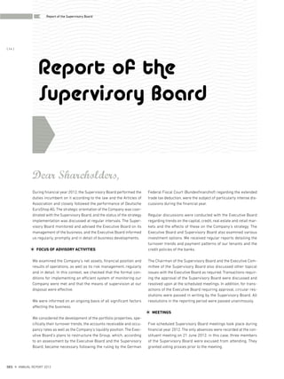 Report of the
Supervisory Board
Federal Fiscal Court (Bundesfinanzhof) regarding the extended
trade tax deduction, were the subject of particularly intense dis-
cussions during the financial year.
Regular discussions were conducted with the Executive Board
regarding trends on the capital, credit, real estate and retail mar-
kets and the effects of these on the Company’s strategy. The
Executive Board and Supervisory Board also examined various
investment options. We received regular reports detailing the
turnover trends and payment patterns of our tenants and the
credit policies of the banks.
The Chairman of the Supervisory Board and the Executive Com-
mittee of the Supervisory Board also discussed other topical
issues with the Executive Board as required. Transactions requir-
ing the approval of the Supervisory Board were discussed and
resolved upon at the scheduled meetings. In addition, for trans-
actions of the Executive Board requiring approval, circular res-
olutions were passed in writing by the Supervisory Board. All
resolutions in the reporting period were passed unanimously.
MEETINGS
Five scheduled Supervisory Board meetings took place during
financial year 2012. The only absences were recorded at the con-
stituent meeting on 21 June 2012; in this case, three members
of the Supervisory Board were excused from attending. They
granted voting proxies prior to the meeting.
Dear Shareholders,
During financial year 2012, the Supervisory Board performed the
duties incumbent on it according to the law and the Articles of
Association and closely followed the performance of Deutsche
EuroShop AG. The strategic orientation of the Company was coor-
dinated with the Supervisory Board, and the status of the strategy
implementation was discussed at regular intervals. The Super-
visory Board monitored and advised the Executive Board on its
management of the business, and the Executive Board informed
us regularly, promptly and in detail of business developments.
FOCUS OF ADVISORY ACTIVITIES
We examined the Company’s net assets, financial position and
results of operations, as well as its risk management, regularly
and in detail. In this context, we checked that the formal con-
ditions for implementing an efficient system of monitoring our
Company were met and that the means of supervision at our
disposal were effective.
We were informed on an ongoing basis of all significant factors
affecting the business.
We considered the development of the portfolio properties, spe-
cifically their turnover trends, the accounts receivable and occu-
pancy rates as well as the Company’s liquidity position. The Exec-
utive Board’s plans to restructure the Group, which, according
to an assessment by the Executive Board and the Supervisory
Board, became necessary following the ruling by the German
DES ANNUAL REPORT 2012
{ 14 }
Report of the Supervisory Board
 