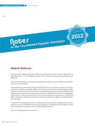 General disclosuresCONSOLIDATED FINANCIAL STATEMENTS
{ 146 }
DES ANNUAL REPORT 2012
General disclosures
The Group parent company is Deutsche EuroShop AG, Hamburg, Germany. The Company’s registered office is
Wandsbeker Straße 3–7, 22179 Hamburg, Germany, and it is entered in the Hamburg commercial register under
HRB 91799.
Deutsche EuroShop AG focuses on acquiring, managing, using and selling investments of all kinds, and in particular
investments in retail properties.
The consolidated financial statements of Deutsche EuroShop AG have been prepared in accordance with the Inter-
national Financial Reporting Standards (IFRSs) issued by the International Accounting Standards Board (IASB),
including the interpretations of the International Financial Reporting Interpretations Committee (IFRIC) and the
supplementary provisions of German commercial law required to be applied under section 315a (1) of the Handelsge-
setzbuch (HGB – German Commercial Code). They are based on the premise of a going concern. All IFRSs and
IFRIC interpretations endorsed by the European Commission and required to be applied as of 31 December 2012
have been applied.
In addition to the consolidated balance sheet, consolidated income statement and the consolidated statement of com-
prehensive income, the consolidated financial statements comprise the consolidated statement of changes in equity,
the cash flow statement and the notes to the consolidated financial statements.
Amounts are mainly presented in thousands of €.
Notes
to the Consolidated financial statements
2012
 