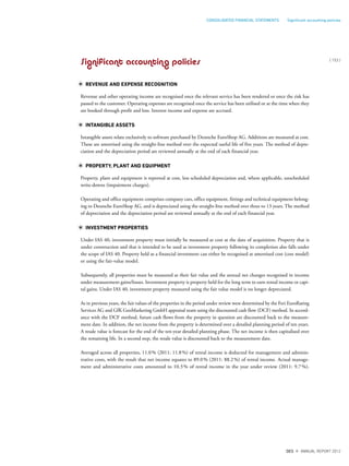 Significant accounting policies
REVENUE AND EXPENSE RECOGNITION
Revenue and other operating income are recognised once the relevant service has been rendered or once the risk has
passed to the customer. Operating expenses are recognised once the service has been utilised or at the time when they
are booked through profit and loss. Interest income and expense are accrued.
INTANGIBLE ASSETS
Intangible assets relate exclusively to software purchased by Deutsche EuroShop AG. Additions are measured at cost.
These are amortised using the straight-line method over the expected useful life of five years. The method of depre-
ciation and the depreciation period are reviewed annually at the end of each financial year.
PROPERTY, PLANT AND EQUIPMENT
Property, plant and equipment is reported at cost, less scheduled depreciation and, where applicable, unscheduled
write-downs (impairment charges).
Operating and office equipment comprises company cars, office equipment, fittings and technical equipment belong-
ing to Deutsche EuroShop AG, and is depreciated using the straight-line method over three to 13 years. The method
of depreciation and the depreciation period are reviewed annually at the end of each financial year.
INVESTMENT PROPERTIES
Under IAS 40, investment property must initially be measured at cost at the date of acquisition. Property that is
under construction and that is intended to be used as investment property following its completion also falls under
the scope of IAS 40. Property held as a financial investment can either be recognised at amortised cost (cost model)
or using the fair-value model.
Subsequently, all properties must be measured at their fair value and the annual net changes recognised in income
under measurement gains/losses. Investment property is property held for the long term to earn rental income or capi-
tal gains. Under IAS 40, investment property measured using the fair value model is no longer depreciated.
As in previous years, the fair values of the properties in the period under review were determined by the Feri EuroRating
Services AG and GfK GeoMarketing GmbH appraisal team using the discounted cash flow (DCF) method. In accord-
ance with the DCF method, future cash flows from the property in question are discounted back to the measure-
ment date. In addition, the net income from the property is determined over a detailed planning period of ten years.
A resale value is forecast for the end of the ten-year detailed planning phase. The net income is then capitalised over
the remaining life. In a second step, the resale value is discounted back to the measurement date.
Averaged across all properties, 11.0% (2011: 11.8%) of rental income is deducted for management and adminis-
trative costs, with the result that net income equates to 89.0% (2011: 88.2%) of rental income. Actual manage-
ment and administrative costs amounted to 10.3% of rental income in the year under review (2011: 9.7%).
{ 153 }
DES ANNUAL REPORT 2012
CONSOLIDATED FINANCIAL STATEMENTS Signiﬁcant accounting policies
 