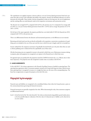 Financial instruments
The capitalisation rate applied comprises a forecast yield on a ten-year German federal government bond and a pre-
mium that takes account of the individual risk profile of the property. Around 150 individual indicators are used to
determine the risk profile. These include a forecast of population trends over the long term, the rate of employment
and the resulting effects on retail demand, trends in the competitive environment and construction activity.
The discount rate averaged 6.67%, compared with 6.65% in the previous year. It is composed of an average yield
of 4.30% on a ten-year German federal government bond (2011: 4.34%) and an average risk premium of 2.37%
(2011: 2.34%).
On the basis of the expert appraisals, the property portfolio has a net initial yield of 5.98% for financial year 2013,
compared with 5.92% in the previous year.
There is no differentiation between the domestic and international operations, as the differences are not material.
Borrowing and initial rental costs that are directly attributable to the acquisition, construction or production of a qual-
ifying asset are included in the cost of that asset until the time at which the asset is largely ready for its intended use.
Income realised from the temporary investment of specifically borrowed funds up to the point when these are used
to obtain qualifying assets is deducted from the capitalisable costs of these assets.
All other borrowing costs are recognised in income in the period in which they occur. Maintenance measures relating
to property, plant and equipment are recognised as an expense in the financial year in which they occur.
No appraisal report was produced for the properties owned by CASPIA Investments Sp. z o.o., Warsaw, due to their
lesser importance. The properties were also recognised at market value in accordance with IAS 40.
LEASE AGREEMENTS
In line with IAS 17, the tenancy agreements in the Deutsche EuroShop Group are classified as operating leases. The
operating lease agreements relate to investment property owned by the Group with long-term leases. Rental income
from operating leases is recognised in income on a straight-line basis over the term of the corresponding lease. The
lessee has no opportunity to acquire the property at the end of the term.
Financial instruments
Financial assets and liabilities are recognised in the consolidated balance sheet when the Group becomes a party to
the contractual provisions governing the financial instrument.
Financial instruments are generally recognised at fair value. When determining fair value, three assessment categories
are differentiated between:
Level 1: At the first level of the “fair value hierarchy”, fair values are determined using publicly quoted market prices,
as the best-possible objective indication of the fair value of a financial asset or liability can be observed on
an active market.
CONSOLIDATED FINANCIAL STATEMENTS
{ 154 }
DES ANNUAL REPORT 2012
 