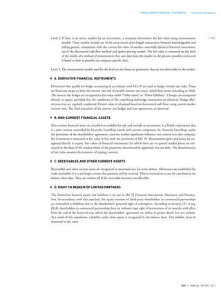 Level 2: If there is no active market for an instrument, a company determines the fair value using measurement
models. These models include use of the most recent arm’s-length transactions between knowledgeable and
willing parties, comparison with the current fair value of another, essentially identical financial instrument,
use of the discounted cash flow method and option pricing models. The fair value is estimated on the basis
of the results of a method of measurement that uses data from the market to the greatest possible extent and
is based as little as possible on company-specific data.
Level 3: The measurement models used for this level are also based on parameters that are not observable on the market.
A. DERIVATIVE FINANCIAL INSTRUMENTS
Derivatives that qualify for hedge accounting in accordance with IAS 39 are used to hedge interest rate risks. These
are fixed-rate swaps to limit the interest rate risk of variable interest rate loans, which have terms extending to 2026.
The interest rate hedges are recognised at fair value under “Other assets” or “Other liabilities”. Changes are recognised
directly in equity, provided that the conditions of the underlying and hedge transaction are identical. Hedge effec-
tiveness tests are regularly conducted. Present value is calculated based on discounted cash flows using current market
interest rates. The final maturities of the interest rate hedges and loan agreements are identical.
B. NON-CURRENT FINANCIAL ASSETS
Non-current financial assets are classified as available for sale and include an investment in a Polish corporation that
is a joint venture controlled by Deutsche EuroShop jointly with partner companies. As Deutsche EuroShop, under
the provisions of the shareholders’ agreement, exercises neither significant influence nor control over this company,
the investment is measured at fair value in line with the provisions of IAS 39. Measurement gains and losses are rec-
ognised directly in equity. Fair values of financial instruments for which there are no quoted market prices are esti-
mated on the basis of the market values of the properties determined by appraisals, less net debt. The determination
of fair value assumes the existence of a going concern.
C. RECEIVABLES AND OTHER CURRENT ASSETS
Receivables and other current assets are recognised at amortised cost less write-downs. Allowances are established for
trade receivables if it is no longer certain that payment will be received. This is reviewed on a case-by-case basis at the
balance sheet date. They are written off if the receivable becomes uncollectible.
D. RIGHT TO REDEEM OF LIMITED PARTNERS
The distinction between equity and liabilities is set out in IAS 32 Financial Instruments: Disclosure and Presenta-
tion. In accordance with this standard, the equity interests of third-party shareholders in commercial partnerships
are reclassified as liabilities due to the shareholders’ potential right of redemption. According to sections 131 et seq.
HGB, shareholders in commercial partnerships have an ordinary legal right of termination of six months with effect
from the end of the financial year, which the shareholders’ agreement can define in greater detail, but not exclude.
As a result of this stipulation, a liability rather than equity is recognised in the balance sheet. This liability must be
measured at fair value.
{ 155 }
DES ANNUAL REPORT 2012
CONSOLIDATED FINANCIAL STATEMENTS Financial instruments
 