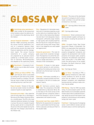 dverstising value equivalence ¤
Index number for the assessment
of the monetary value of an editorial arti-
cle. It is based on the advertising rate of
the medium.
Annual financial statements ¤ Under
German (HGB) accounting principles,
the annual financial statements con-
sist of a company’s balance sheet,
profit and loss account, the notes to the
financial statements and the manage-
ment report. The annual financial
statements of a public company
are prepared by its executive board,
audited by a certified public accoun-
tant (in Germany: Wirtschaftsprüfer)
and adopted by the supervisory board.
Benchmark ¤ A standard of com-
parison, e.g. an index which serves
as a guideline.
ashflow per Share (CFPS) ¤ The
cash flow per share is calculated
by dividing the cash flow by the number
of shares issued by a company. The cash
flow per share is taken as the basis for
calculating the price/cash flow ratio.
Class of assets ¤ Division of the capi-
tal and real estate market into different
classes of assets or asset segments.
Consumer price index ¤ Also called the
cost-of-living index, this is calculated in
Germany by the Federal Statistical Office
on a monthly basis. The CPI is the most
important statistical indicator of a change
in prices; the price of a basket of goods
during a given period is compared with
the price of the same basket during the
base year. This change is also known as
the inflation rate.
Core ¤ Designation of a real estate invest-
ment and/or individual properties as well
as the name of an investment style. The
term refers to the relationship between
risk and return. Core designates mature,
transparent, sufficiently large markets
or high-quality, well-situated properties
that are fully let on a long-term basis to
tenants with strong credit ratings. Other
return/risk categories are value-added
and opportunistic.
Corporate governance ¤ The rules for
good, value-driven corporate manage-
ment. The objective is to control the com-
pany’s management and to create mecha-
nisms to oblige executives to act in the
interests of their shareholders.
Covenants ¤ A clause in a loan agree-
ment which pertains to and contractu-
ally defines the binding warranties to be
adhered to by the borrower during the
term of a loan.
Coverage ¤ Information provided on a
listed public company by banks and finan-
cial analysts in the form of studies and
research reports.
AX ¤ Germany’s premier equity
index. The composition of the DAX
is established by Deutsche Börse AG
on the basis of the share prices of the
30 largest German companies listed in
the Prime Standard in terms of market
capitalisation and market turnover.
Discounted cash flow model (DCF) ¤
Method for the assessment of companies
which is used to determine the future pay-
ments surplusses and discount them to
the valuation date.
Dividend ¤ The share of the distributed
net profit of a company to which a share-
holder is entitled in line with the number
of shares he or she holds.
BIT ¤ Earnings before interest and
taxes.
EBT ¤ Earnings before taxes.
E-Commerce ¤ Direct commercial rela-
tionship between supplier and buyer via
the internet including the provision of
services.
EPRA ¤ European Public Real Estate
Association. Based in Amsterdam, the
EPRA is an organisation that represents
the interests of the major European
property management companies and
supports the development and market
presence of European public property
companies. The wellknown international
index named after it, the EPRA index,
tracks the performance of the largest
European and North American listed
property companies.
Eps ¤ Earnings per Share
air Value ¤ According to IFRS, a
potential market price under ideal
market conditions for which an asset
value may be traded or an obligation
between competent and independent
business partners, willing to make a con-
tract, may be settled.
FERI-Rating ¤ Short for FERI real estate
rating. A science-based system for the
determination of an achievable sustained
market value (criteria: predicted net earn-
ings, taking into account the location’s and
property’s attractiveness) and property
rating (risk/return ratio).
Food Court ¤ Catering area of a shopping
center, in which different vendors sell food
at stations about a common seating area.
A
B
C
D
E
F
GlossarySERVICE
{ 184 }
DES ANNUAL REPORT 2012
 