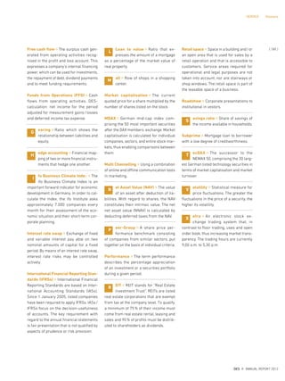 Free cash flow ¤ The surplus cash gen-
erated from operating activities recog-
nised in the profit and loss account. This
expresses a company’s internal financing
power, which can be used for investments,
the repayment of debt, dividend payments
and to meet funding requirements.
Funds from Operations (FFO) ¤ Cash
flows from operating activities. DES-
calculation: net income for the period
adjusted for measurement gains/losses
and deferred income tax expense.
earing ¤ Ratio which shows the
relationship between liabilities and
equity.
edge accounting ¤ Financial map-
ping of two or more financial instru-
ments that hedge one another.
fo Business Climate Index ¤ The
ifo Business Climate Index is an
important forward indicator for economic
development in Germany. In order to cal-
culate the index, the ifo Institute asks
approximately 7.000 companies every
month for their assessment of the eco-
nomic situation and their short-term cor-
porate planning.
Interest rate swap ¤ Exchange of fixed
and variable interest pay able on two
nominal amounts of capital for a fixed
period. By means of an interest rate swap,
interest rate risks may be controlled
actively.
International Financial Reporting Stan-
dards (IFRSs) ¤ International Financial
Reporting Standards are based on Inter-
national Accounting Standards (IASs).
Since 1 January 2005, listed companies
have been required to apply IFRSs. IASs/
IFRSs focus on the decision-usefulness
of accounts. The key requirement with
regard to the annual financial statements
is fair presentation that is not qualified by
aspects of prudence or risk provision.
Loan to value ¤ Ratio that ex-
presses the amount of a mortgage
as a percentage of the market value of
real property.
all ¤ Row of shops in a shopping
center.
Market capitalisation ¤ The current
quoted price for a share multiplied by the
number of shares listed on the stock.
MDAX ¤ German mid-cap index com-
prising the 50 most important securities
after the DAX members. exchange. Market
capitalisation is calculated for individual
companies, sectors, and entire stock mar-
kets, thus enabling comparisons between
them.
Multi Channelling ¤ Using a combination
of online and offline communication tools
in marketing.
et Asset Value (NAV) ¤ The value
of an asset after deduction of lia-
bilities. With regard to shares, the NAV
constitutes their intrinsic value. The net
net asset value (NNAV) is calculated by
deducting deferred taxes from the NAV.
eer-Group ¤ A share price per-
formance benchmark consisting
of companies from similar sectors, put
together on the basis of individual criteria.
Performance ¤ The term performance
describes the percentage appreciation
of an investment or a securities portfolio
during a given period.
EIT ¤ REIT stands for “Real Estate
Investment Trust”. REITs are listed
real estate corporations that are exempt
from tax at the company level. To qualify,
a minimum of 75% of their income must
come from real estate rental, leasing and
sales and 90% of profits must be distrib-
uted to shareholders as dividends.
Retail space ¤ Space in a building and/or
an open area that is used for sales by a
retail operation and that is accessible to
customers. Service areas required for
operational and legal purposes are not
taken into account, nor are stairways or
shop windows. The retail space is part of
the leasable space of a business.
Roadshow ¤ Corporate presentations to
institutional in vestors.
avings ratio ¤ Share of savings of
the income available in households.
Subprime ¤ Mortgage loan to borrower
with a low degree of creditworthiness.
ecDAX ¤ The successor to the
NEMAX 50, comprising the 30 larg-
est German listed technology securities in
terms of market capitalisation and market
turnover.
olatility ¤ Statistical measure for
price fluctuations. The greater the
fluctuations in the price of a security, the
higher its volatility.
etra ¤ An electronic stock ex-
change trading system that, in
contrast to floor trading, uses and open
order book, thus increasing market trans-
parency. The trading hours are currently
9,00 a.m. to 5,30 p.m.
H
I
L
M
N
P
R
S
T
V
X
G
{ 185 }
DES ANNUAL REPORT 2012
SERVICE Glossary
 