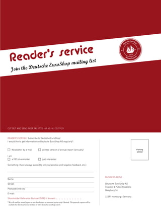 CUT OUT AND SEND IN OR FAX IT TO +49 40 - 41 35 79 29
BUSINESS REPLY
Deutsche EuroShop AG
Investor & Public Relations
Heegbarg 36
22391 Hamburg/Germany
Franking
optional
READER’S SERVICE: Subscribe to Deutsche EuroShop!
I would like to get information on Deutsche EuroShop AG regularly*:
Shareholder Reference Number (SRN) (if known): – – – – – – – – – –
*We will send the annual report to our shareholders or interested parties only if desired. The quarterly reports will be
available for download on our website on www.deutsche-euroshop.com/ir.
Newsletter by e-mail printed version of annual report (annually)
I am
a DES shareholder just interested
Something I have always wanted to tell you (positive and negative feedback, etc.):
Name:
Street:
Postcode and city:
E-mail:
Reader’s service
Join the Deutsche EuroShop mailing list
D
eutsche EuroShop
Annual report
2012
 