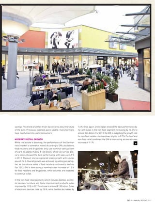 3
savings. This trend is further driven by concerns about the future
of the euro. Previously labelled ‚panic savers‘, many Germans
have now turned into ‚panic consumers’.
MODERATE RETAIL GROWTH
While real estate is booming, the performance of the German
retail market is somewhat mixed. According to GfK calculations,
food retailers and drugstores only saw nominal sales growth
of 2.2% to approximately €160 billion, while full-service gro-
cery stores showed the best performance with sales up 4.7%
in 2012. Discount stores registered stable growth with a sales
plus of 2.4%. Overall growth was achieved by setting prices hig-
her, as the volume sales of food retailers continued to decline.
For 2013, GfK is forecasting a nominal sales increase of 1.5%
for food retailers and drugstores, while volumes are expected
to continue to fall.
In the non-food retail segment, which includes textiles, electro-
nic devices, furniture and home improvement products, sales
improved by 1.0% in 2012 and rose to around €150 billion. Sales
of electronic devices rose by 2.8%, while textiles decreased by
1.6%. Once again, online retail showed the best performance by
far, with sales in the non-food segment increasing by 14.0% to
almost €24 billion. For 2013, the GfK is expecting the growth rate
for non-food retailers to slow down slightly to 0.7%. For food and
non-food retail combined, the GfK is forecasting an overall sales
increase of 1.1%.
{ 23 }
DES ANNUAL REPORT 2012
 