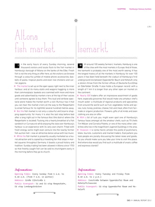 n the early hours of every Sunday morning, several
thousand visitors and locals flock to the fish market in
Hamburg‘s borough of Altona on the banks of the Elbe. Fresh
fish is not the only thing on offer here, as the visitors can browse
through a colourful jumble of mobile phone accessories, bas-
kets of pasta, tropical plants and even live chickens and car-
rier pigeons.
The market is set up on the open space right next to the inner
harbour, and at its many stalls and wagons haggling is more
than commonplace: baskets are crammed with more and more
goods and advertised by market criers at the top of their voices
until someone agrees to buy them. This loud and verbose spec-
tacle alone makes the market worth a visit. Rumour has it that
you can hear the market criers all the way to the Reeperbahn
(a street famous for its nightlife) several hundred metres away.
But the fish market is not only a colourful and bizarre shop-
ping opportunity: for many it is also the last stop before bed
after a long night out in the famous Kiez (the district where the
Reeperbahn is located). Tucking into a hearty breakfast of a fish
sandwich or Currywurst while enjoying the view over Hamburg‘s
harbour is an experience with its very own charm. Filled with
fresh energy, some might even venture into the nearby former
fish auction hall – now an attractive dance venue with live music.
While the fish market is presently usually marketed as a tou-
rist attraction and is copied by a travelling fair that stops in mar-
ket squares throughout Germany, it boasts a proud history and
tradition: Sunday trading has been allowed in Altona since 1703
so that freshly caught fish can be sold to churchgoers early in
the morning before they go to church.
Informations
Opening times: Every Tuesday and Friday from
8.30 a.m. to 2 p.m.)
Address: Isestraße between Eppendorfer Baum and
Hoheluftchaussee
Public transport: U3 stop Eppendorfer Baum and Ho-
heluft
Isemarkt
I ith around 100 weekly farmers‘ markets, Hamburg is one
of the cities with the most markets in Europe. And of those,
the Isemarkt is probably one of the most worth seeing. It has
the longest history of all the markets in Hamburg: for over 100
years it has been held beneath the viaduct of Hamburg‘s first
underground line between Eppendorfer Baum and Hoheluft, only
a stone‘s throw from the former offices of Deutsche EuroShop
on Oderfelder Straße. It also holds a European record: with a
length of 1 km it is longer than any other open air market on
the continent.
Nearly 300 traders offer an impressive assortment of goods
here, especially groceries that would make any amateur chef‘s
mouth water: a multitude of regional products and specialities
from around the world such as fruit, vegetables, herbs and spi-
ces, nuts, honey, pralines, cheese, fish and meat, often from fair-
trade or organic production. Flowers, gifts of all kinds and even
clothing are also on offer.
With a bit of luck you might even spot one of Hamburg‘s
famous faces amongst all the amateur chefs, such as TV chefs
Tim Mälzer and Cornelia Poletto, or one of the many other cele-
brities who live in the magnificent Jugenstil buildings in the area.
However, it is rarely hectic amidst this jostle of pushchairs,
bikes, tourists, customers and market traders. Everywhere you
look people are jovially discussing the latest news and goods.
So you should make sure you take your time to visit this place.
And where else would you find such a multitude of snack, coffee
and espresso stands?
Informations
Opening times: Every Sunday from 5 a.m. to
9.30 a.m. (from 7 a.m. in winter)
Address: Große Elbstraße 1
Public transport: S1 and S3 stop Reeperbahn,
U3 stop Landungsbrücken
Altona
fish market
W
SHOPPING Hamburg‘s famous markets
{ 29 }
DES ANNUAL REPORT 2012
 