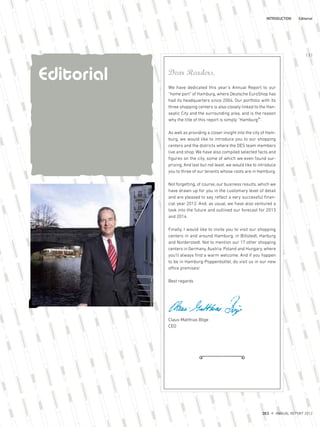 Dear Readers,
We have dedicated this year’s Annual Report to our
“home port” of Hamburg, where Deutsche EuroShop has
had its headquarters since 2004. Our portfolio with its
three shopping centers is also closely linked to the Han-
seatic City and the surrounding area, and is the reason
why the title of this report is simply “Hamburg³”.
As well as providing a closer insight into the city of Ham-
burg, we would like to introduce you to our shopping
centers and the districts where the DES team members
live and shop. We have also compiled selected facts and
figures on the city, some of which we even found sur-
prising. And last but not least, we would like to introduce
you to three of our tenants whose roots are in Hamburg.
Not forgetting, of course, our business results, which we
have drawn up for you in the customary level of detail
and are pleased to say reflect a very successful finan-
cial year 2012. And, as usual, we have also ventured a
look into the future and outlined our forecast for 2013
and 2014.
Finally, I would like to invite you to visit our shopping
centers in and around Hamburg, in Billstedt, Harburg
and Norderstedt. Not to mention our 17 other shopping
centers in Germany, Austria, Poland and Hungary, where
you’ll always find a warm welcome. And if you happen
to be in Hamburg-Poppenbüttel, do visit us in our new
office premises!
Best regards
Claus-Matthias Böge
CEO
INTRODUCTION Editorial
Editorial
DES ANNUAL REPORT 2012
{ 3 }
 