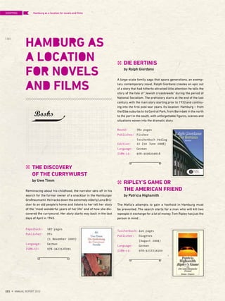 Paperback: 187 pages
Publisher: Dtv
(1 November 2000)
Language: German
ISBN-13: 978-3423128391
THE DISCOVERY
OF THE CURRYWURST
by Uwe Timm
Reminiscing about his childhood, the narrator sets off in his
search for the former owner of a snackbar in the Hamburger
Großneumarkt. He tracks down the extremely elderly Lena Brü-
cker to an old people's home and listens to her tell her story
of the "most wonderful years of her life" and of how she dis-
covered the currywurst. Her story starts way back in the last
days of April in 1945.
Bound: 784 pages
Publisher: Fischer
Taschenbuch Verlag
Edition: 22 (10 June 2008)
Language: German
ISBN-13: 978-3596259618
Taschenbuch: 416 pages
Publisher: Diogenes
(August 2004)
Language: German
ISBN-13: 978-3257234169
DIE BERTINIS
by Ralph Giordano
A large-scale family saga that spans generations, an exemp-
lary contemporary novel. Ralph Giordano creates an epic out
of a story that had hitherto attracted little attention: he tells the
story of the fate of "Jewish crossbreeds" during the period of
National Socialism. The prehistory starts at the end of the last
century, with the main story starting prior to 1933 and continu-
ing into the first post-war years. Its location: Hamburg – from
the Elbe suburbs to its Central Park, from Barmbek in the north
to the port in the south, with unforgettable figures, scenes and
situations woven into the dramatic story.
RIPLEY'S GAME OR
THE AMERICAN FRIEND
by Patricia Highsmith
The Mafia's attempts to gain a foothold in Hamburg must
be prevented. The search starts for a man who will kill two
wpeople in exchange for a lot of money. Tom Ripley has just the
person in mind…
Hamburg as a location for novels and ﬁlms
Books
SHOPPING
{ 30 }
DES ANNUAL REPORT 2012
 