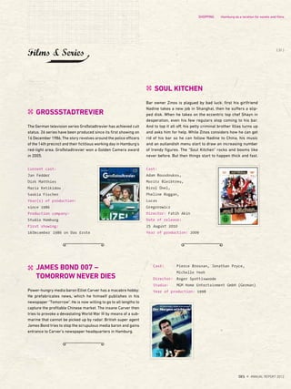 JAMES BOND 007 –
TOMORROW NEVER DIES
Power-hungry media baron Elliot Carver has a macabre hobby:
He prefabricates news, which he himself publishes in his
newspaper "Tomorrow". He is now willing to go to all lengths to
capture the profitable Chinese market. The insane Carver then
tries to provoke a devastating World War III by means of a sub-
marine that cannot be picked up by radar. British super agent
James Bond tries to stop the scrupulous media baron and gains
entrance to Carver's newspaper headquarters in Hamburg.
Cast:
Adam Bousdoukos,
Moritz Bleibtreu,
Birol Ünel,
Pheline Roggan,
Lucas
Gregorowicz
Director: Fatih Akin
Date of release:
25 August 2010
Year of production: 2009
SOUL KITCHEN
Bar owner Zinos is plagued by bad luck: first his girlfriend
Nadine takes a new job in Shanghai, then he suffers a slip-
ped disk. When he takes on the eccentric top chef Shayn in
desperation, even his few regulars stop coming to his bar.
And to top it all off, his petty criminal brother Illias turns up
and asks him for help. While Zinos considers how he can get
rid of his bar so he can follow Nadine to China, his music
and an outlandish menu start to draw an increasing number
of trendy figures. The "Soul Kitchen" rocks and booms like
never before. But then things start to happen thick and fast.
Cast: Pierce Brosnan, Jonathan Pryce,
Michelle Yeoh
Director: Roger Spottiswoode
Studio: MGM Home Entertainment GmbH (German)
Year of production: 1998
Current cast:
Jan Fedder
Dirk Matthies
Maria Ketikidou
Saskia Fischer
Year(s) of production:
since 1986
Production company:
Studio Hamburg
First showing:
16December 1986 on Das Erste
GROSSSTADTREVIER
The German television series Großstadtrevier has achieved cult
status. 26 series have been produced since its first showing on
16 December 1986. The story revolves around the police officers
of the 14th precinct and their fictitious working day in Hamburg's
red-light area. Großstadtrevier won a Golden Camera award
in 2005.
Films & Series
SHOPPING Hamburg as a location for novels and ﬁlms
{ 31 }
DES ANNUAL REPORT 2012
 