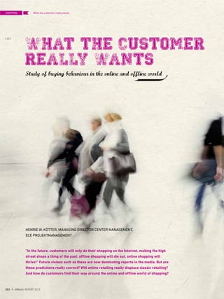 what the Customer
really wants
“In the future, customers will only do their shopping on the Internet, making the high
street shops a thing of the past: offline shopping will die out, online shopping will
thrive!” Future visions such as these are now dominating reports in the media. But are
these predictions really correct? Will online retailing really displace classic retailing?
And how do customers find their way around the online and offline world of shopping?
HENRIE W. KÖTTER, MANAGING DIRECTOR CENTER MANAGEMENT,
ECE PROJEKTMANAGEMENT
What the customer really wants
Study of buying behaviour in the online and offline world
SHOPPING
{ 32 }
DES ANNUAL REPORT 2012
 