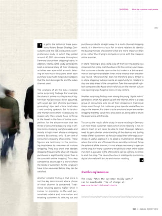 purchase products straight away. In a multi-channel shopping
world, it is therefore crucial for in-store retailers to identify
the buying motives of customers that are more important than
price, rather than trying to compete on price with the cheapest
online supplier.
In-store retailing is also a long way off from serving solely as a
showroom for online merchandisers. On the contrary, purchases
that customers decide upon online but make in a bricks-and-
mortar store generate eleven times more revenue than the other
way round. “Showrooming” does not therefore pose a threat to
in-store shopping, but represents an opportunity for retailers to
stay one step ahead of the competition. Take the example of high-
tech companies like Apple which rely fully on the Internet but are
now opening large flagship stores in key centers.
Another surprising finding: even among the young “digital native”
generation, which has grown up with the Internet, there is a large
group of consumers who do all their shopping in traditional
shops, even though this customer group spends several hours a
day on the Internet. For them it is the emotional experience when
shopping that they value most and, above all, being able to share
the experience with friends.
To sum up the results of the study: in-store retailing in Germany
can meet those customer needs which online retailing is not yet
able to meet or will never be able to meet. However, retailers
need to gain a better understanding of the desires and buying
needs of their customers so they can adapt their offerings accor-
dingly. A useful approach is to adopt a multichannel strategy,
where the online and offline worlds are sensibly combined. To tap
the potential of the Internet, it is not always necessary to open an
online shop. For many customers, the ability to check online to see
if an item is available in the offline store can be a strong incentive
to visit the shop. The future thus lies in intelligently combining
digital channels with bricks-and-mortar retailing.
o get to the bottom of these ques-
tions, Roland Berger Strategy Con-
sultants and the ECE conducted a com-
prehensive study, in which they polled
around 42,000 consumers throughout
Germany about their shopping habits. In
addition, nearly 2,000 study participants
kept a personal diary of their shopping
activities over a period of a month, detai-
ling on how much they spent, when each
purchase was made, the product category
that the item belonged to and the sales
channel used.
The analysis of all the data revealed
some surprising findings. For example,
the share of online retailing is much hig-
her than had previously been assumed,
with seven per cent of online purchases
generating 16 per cent of total retail sales
– and trending upwards. But for bricks-
and-mortar stores there is absolutely no
reason why they should have to throw
in the towel in the face of online com-
petition; for the simple reason that two
thirds of consumers regularly shop in off-
line stores, shopping every two weeks and
mostly in high street shops or shopping
centers. By contrast, only 13 per cent of
consumers regularly shop online. These
figures are testimony to the continu-
ing importance to consumers of in-store
shopping. They also show that besides
shopping frequency the share of impulse
purchases is significantly higher than is
the case with online shopping. This a key
competitive advantage in a world where
the needs of customers for the large part
have to be awakened before they can be
satisfied.
Another notable finding is that price is
not the key determinant where choice
of retail channel is concerned. Tradi-
tional retailing scores higher when it
comes to providing on-the-spot per-
sonalised advice and information and
enabling customers to view, try out and
7
Further information
The study “What the customer really wants”
can be downloaded free of charge at:
www.ece.de/multichannelstudie
T
SHOPPING What the customer really wants
{ 33 }
DES ANNUAL REPORT 2012
 