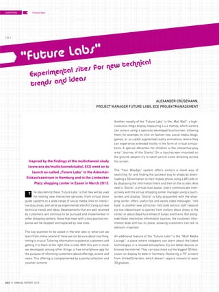 he idea behind these “Future Labs” is that they will be used
for testing new interactive services, from virtual store
guide systems to a wide range of social media links to interac-
tive play areas, and serve as experimental sites for trying out new
technical trends and ideas. Developments that are well received
by customers will continue to be pursued and implemented in
other shopping centers; those that meet with a less positive res-
ponse will be stopped and replaced by new ones.
The key question to be asked in the test labs is: what can we
learn from online retailers? Here we can be sure about one thing:
timing is crucial. Tailoring information to potential customers and
getting it to them at the right time is vital. With this aim in mind,
we developed, among other things, a free smartphone app for
the purpose of informing customers about offerings, events and
news. This offering is complemented by a points collection and
voucher scheme.
ALEXANDER CRÜSEMANN,
PROJECT MANAGER FUTURE LABS, ECE PROJEKTMANAGEMENT
Inspired by the findings of the multichannel study
(www.ece.de/multichannelstudie), ECE went on to
launch so-called „Future Labs“ in the Alstertal-
Einkaufszentrum in Hamburg and in the Limbecker
Platz shopping center in Essen in March 2013.
Another novelty of the “Future Labs” is the „Mall Wall“: a high-
resolution mega display measuring 4 x 4 metres, which visitors
can access using a specially developed touchscreen, allowing
them, for example, to click on fashion tips, social media, blogs,
games, or so-called augmented reality animations, where they
can experience extended reality in the form of virtual simula-
tions. A special attraction for children is the interactive play
area “Journey of the Giants”. On a touchscreen mounted on
the ground, players try to catch cars or coins whizzing across
the screen.
The “Your Way2go” system offers visitors a novel way of
searching for and finding the quickest way to shops by down-
loading a 3D animation to their mobile phone using a QR code or
by displaying the information there and then on the screen. Also
new is “Gloria”: a virtual mall avatar. Users communicate inter-
actively with the virtual shopping center manager using a touch-
screen and display. “Gloria” is fully acquainted with the shop-
ping center, offers useful tips and sends video messages. “Info
Gate” is another new attraction: Info Gate service staff respond
via live videostream to queries from visitors about shops in the
center or about departure times of buses and trains. But along-
side these interactive information sources, the customer infor-
mation desk still has its place, allowing customers can talk to
advisors in person.
An additional feature of the “Future Labs” is the “Multi Media
Lounge”: a place where shoppers can learn about the latest
technologies in a relaxed atmosphere, try out tablet devices or
browse the Internet. They can also check out the biggest 3D tele-
vision on display to date in Germany (featuring a 70" screen)
from United Entertain, which doesn‘t require viewers to wear
3D glasses.
T
Experimental sites for new technical
trends and ideas
“Future Labs“
Future labsSHOPPING
{ 34 }
DES ANNUAL REPORT 2012
 