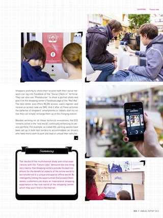 Summary
The results of the multichannel study and initial expe-
riences with the “Future Labs” demonstrate one thing
very clearly: that shopping centers provide the best con-
ditions for the beneficial aspects of the online world to
be transferred to a unique and special offline world. By
intelligently linking the opportunities that present them-
selves, customers can enjoy an inspirational shopping
experience in the real world of the shopping center,
which they won‘t find in the Internet.
Shoppers wishing to share their location with their social net-
work can log into Facebook at the “Social Check-in” terminal.
They can also use “Photobuzzer” to shoot a portrait photo and
post it on the shopping center‘s Facebook page or the “Mall Wal”.
The test center also offers WLAN access: users register and
receive an access code via SMS. And if after all these activities
the batteries of shoppers‘ smartphones or tablets start to run
low, they can simply recharge them up at the charging station.
Besides working on all these technical innovations, the ECE
remains active in the “real world”, continually enhancing its ser-
vice portfolio. For example, so-called XXL parking spaces have
been set up in both test centers to accommodate car drivers
who need more room to park and load or unload their vehicles.
7
SHOPPING Future labs
{ 35 }
DES ANNUAL REPORT 2012
 