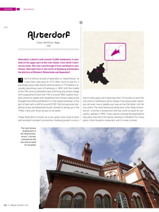 Alsterdorf
Claus-Matthias Böge,
CEO
T
The most famous
building here is
the “Altes Krema-
torium”, a former
crematorium that
has come to stand
for versatility
Altersdorf, a district with around 14,000 inhabitants, is situ-
ated on the upper part of the river Alster, from which it deri-
ves its name. The river runs through it from northeast to sou-
thwest. Altersdorf lies in the north of Hamburg and borders
the districts of Ohlsdorf, Winterhude and Eppendorf.
he first official records of Alsterdorf, or “Alsterthorpe” as
it was then, date back to 1219. After much to and fro, it
eventually came under Danish administration in 1773 before irre-
vocably becoming a part of Hamburg in 1803. Until the middle
of the 19th century, Alsterdorf was a farming and artisan village
with a population of less than 150. In around 1860, a pastor foun-
ded a home for people with disabilities here. Known today as the
Evangelische Stiftung Alsterdorf, it is the largest employer in this
part of town with a staff of around 5,700. The first exclusive resi-
dential areas and detached houses started to spring up in the
1920s, many with direct access to the water.
Today, Alsterdorf is known as a very green area close to town
with excellent transport connections: Hamburg airport is only a
few minutes away and it takes less than 15 minutes to reach the
city centre in Hamburg‘s aerial railway. If you enjoy water sports,
you can even row or paddle your way across the Alster into the
city centre. The most famous building here is the “Altes Krema-
torium”, a former crematorium that has come to stand for ver-
satility: opened in 1892, it was used to cremate the dead before
they were interred in the nearby cemetery in Ohlsdorf. For many
years it then housed a restaurant, and it is now a school.
SHOPPING
{ 40 }
DES ANNUAL REPORT 2012
My Hamburg
 