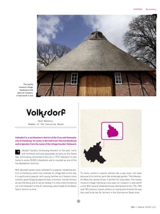 V
The nearby
museum village,
Hamburg‘s only
open-air museum,
is well worth a visit
Volksdorf
Olaf Borkers,
Member of the Executive Board
To many visitors it seems almost like a spa town, not least
because of its central, park-like landscape garden. The Volksdor-
fer Wald, the nearby forest, is perfect for long walks. The nearby
museum village, Hamburg‘s only open-air museum, is well worth
a visit. With several timbered houses dating back to the 17th, 18th
and 19th century, it gives visitors an impression of what life was
like used to be like for farmers in the Stormarner Geest area.
Volksdorf is a northeastern district of the Free and Hanseatic
city of Hamburg. Its name is derived from Volcwardesdorpe
and originates from the name of the village founder Volkward.
olksdorf borders Schleswig-Holstein to the east, north
and northeast and was populated as early as the Stone
Age. Since being connected to the city in 1937, Volksdorf is now
home to some 20,000 inhabitants and is counted as one of the
five Walddörfer districts.
With abundant green areas, Volksdorf is a popular residential dis-
trict of Hamburg, which has retained its village feel to this day.
It is particularly popular with young families as it boasts many
schools, good shopping opportunities, a farmers‘ market famous
across Hamburg and an aerial railway. It is only a few minutes by
car from Volksdorf to the A1 motorway, which leads to the Baltic
Sea in next to no time.
{ 41 }
DES ANNUAL REPORT 2012
SHOPPING My Hamburg
 