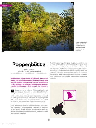 The Alsterwanderweg, a hiking trail along the river Alster, is one
of Hamburg‘s finest local recreation areas. It is a great place
to take the whole family on a long walk and is a must-see, not
only in summer. The Alstertal-Einkaufszentrum (AEZ) was ope-
ned in 1970. It was Poppenbüttel‘s second shopping center and
Germany‘s first indoor shopping center. Today it houses nearly
250 shops and leaves practically no wish unfulfilled. Since April
2013, Poppenbüttel has also been the new home of Deutsche
EuroShop.Poppenbüttel is situated astride the Oberalster and is clearly
divided from the neighbouring parts of the town by green belts
and environmental conservation areas. First documented in
1336, it consisted of no more than a small number of farms sur-
rounding the village square all the way up to the 19th century.
Since as early as the end of the 19th century, though, it has
been a popular destination for weekend trips from Ham-
burg. Thanks to a marked improvement in transport connections,
which saw the access roads paved and Poppenbüttel connected
to Hamburg‘s suburban train network at the beginning of the
20th century, the population grew steadily and has now settled
at around 22,000. Poppenbüttel was suburbanised in 1937.
Today, Poppenbüttel stands for pleasant residential areas, abun-
dant nature and a shopping paradise. The area is not only popu-
lar with families, but also with older generations: two large resi-
dential complexes offer independent living in owner-occupied
apartments for the elderly.
Poppenbüttel
Birgit Schäfer,
Secretary to the Executive Board
S
Today, Poppenbüttel
stands for pleasant
residential areas,
abundant nature
and a shopping
paradise
SHOPPING
{ 42 }
DES ANNUAL REPORT 2012
 