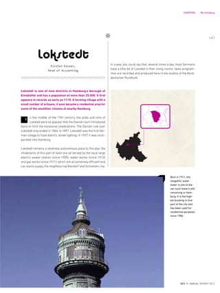 In a way, you could say that, several times a day, most Germans
have a little bit of Loksted in their living rooms: news program-
mes are recorded and produced here in the studios of the Nord-
deutscher Rundfunk.
Lokstedt is one of nine districts in Hamburg‘s borough of
Eimsbüttel and has a population of more than 25,000. It first
appears in records as early as 1110. A farming village with a
small number of artisans, it soon became a residential area for
some of the wealthier citizens of nearby Hamburg.
n the middle of the 19th century, the pubs and inns of
Loksted were so popular that the Danish court introduced
bans to limit the excessive celebrations. The Danish rule over
Lokstedt only ended in 1866. In 1891, Lokstedt was the first Ger-
man village to have electric street lighting. In 1937 it was incor-
porated into Hamburg.
Lokstedt remains a relatively autonomous place to this day: the
inhabitants of this part of town are all served by the local large
electric power station (since 1905), water works (since 1910)
and gas works (since 1911), which are all extremely efficient and
can easily supply the neighbouring Niendorf and Schnelsen, too.
Built in 1911, the
neogothic water
tower is one of ele-
ven such towers still
remaining in Ham-
burg. It is the high-
est building in that
part of the city and
has been used for
residential purposes
since 1984
Lokstedt
Kirsten Kaiser,
Head of Accounting
I
{ 43 }
DES ANNUAL REPORT 2012
SHOPPING My Hamburg
 