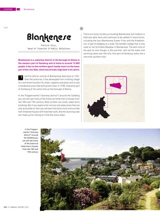 There are many clichés surrounding Blankenese, but tradition is
held very dear here and continues to be upheld in many forms,
including the four Blankenese Easter Fires and the Kreekfah-
ren, a type of sledging on a wide, flat wooden sledge that is only
used on the Schinkels Meadow in Blankenese. The best time of
the year to visit, though, is the summer: with all the water and
stunning views over the hills, this part of Hamburg really has a
maritime southern flair.
Blankenese is a suburban district in the borough of Altona in
the western part of Hamburg and is home to around 13,000
people. It lies on the northern geest (sandy moor) on the lower
part of the river Elbe, which has formed a high bank in its centre.
he first official records of Blankenese date back to 1301.
Over the centuries, it has developed from a fishing village
to a retirement location for ships‘ captains and pilots and is now
a residential area lined with grand villas. In 1938, it became part
of Hamburg at the same time as the borough of Altona.
In the Treppenviertel (“stairway district”) around the Süllberg
you can still see many of the historical fishermen‘s houses from
the 18th and 19th century. Most of them are small, sober brick
buildings. But if you explore the narrow and steep lanes that are
only accessible on foot, you will also find some much more ornate
half-timbered houses with thatched roofs. And the stunning view
will make up for having to climb the many steps.
Blankenese
Patrick Kiss,
Head of Investor & Public Relations
T
In the Treppen-
viertel (“stairway
district”) around
the Süllberg you
can still see many
of the historical
fishermen‘s houses
from the 18th and
19th century
SHOPPING
{ 44 }
DES ANNUAL REPORT 2012
My Hamburg
 