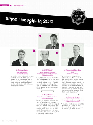 1. Kirsten Kaiser
Head of Accounting,
Deutsche EuroShop
“We needed a new couch. And it goes
without saying that the one we
bought is so comfortable that I
have no problems spending a very
long night on it watching tennis
on the television. With matching
cushions of course!”
2. Rolf Burkl
Senior Research Consultant,
Technology, Consumer Experiences,
GfK Marktforschung
“I bought myself a digital single
lens reflex camera as my old digi-
tal compact camera was long past
its best. I hope it will give me
more motivation to take photos
than in the past. And the quality
of the photos is much better, of
course.”
3. Patrick Kiss
Head of Investor & Public Relations,
Deutsche EuroShop
“In 2012, I invested in human capi-
tal: my own body. Not through
cosmetic surgery but by running. I
went to a sports shop, which used
a video analysis to show me which
running shoes would suit me best:
Brooks Trance. You can‘t do some-
thing like this online. I now feel
a lot fitter – and lighter.”
4. Claus-Matthias Boge
CEO,
Deutsche EuroShop
“My purchase of the year was
undoubtedly my iPad. I use it
nearly every day. Not for online
shopping, but to read the morn-
ing‘s newspaper in the evening, to
quickly look something up on the
Internet or to answer my e-mails.
And when I‘m on the go and take
pictures with my iPhone, they‘re
all automatically uploaded to my
iPad. Simply ingenious.”
5. Henrie W. Kotter
Managing Director Center Management,
ECE Projektmanagement
“I bought a small, remote-controlled
helicopter at a stand in the
Alstertal Shopping Center – hours
of fun for less than 20 Euro.”
What I bought in 2012
..
..
..
1
3
44
2
SHOPPING
{ 46 }
DES ANNUAL REPORT 2012
What I bought in 2012
 