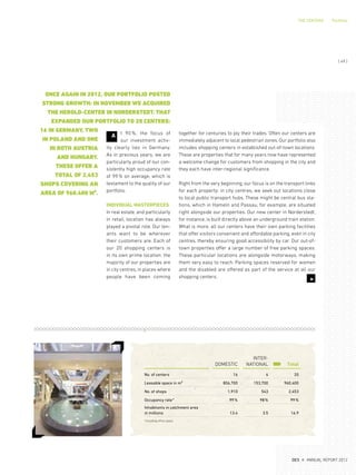 THE CENTERS Portfolio
t 90 %, the focus of
our investment activ-
ity clearly lies in Germany.
As in previous years, we are
particularly proud of our con-
sistently high occupancy rate
of 99% on average, which is
testament to the quality of our
portfolio.
INDIVIDUAL MASTERPIECES
In real estate, and particularly
in retail, location has always
played a pivotal role. Our ten-
ants want to be wherever
their customers are. Each of
our 20  shopping centers is
in its own prime location: the
majority of our properties are
in city centres, in places where
people have been coming
together for centuries to ply their trades. Often our centers are
immediately adjacent to local pedestrian zones. Our portfolio also
includes shopping centers in established out-of-town locations.
These are properties that for many years now have represented
a welcome change for customers from shopping in the city and
they each have inter-regional significance.
Right from the very beginning, our focus is on the transport links
for each property: in city centres, we seek out locations close
to local public transport hubs. These might be central bus sta-
tions, which in Hameln and Passau, for example, are situated
right alongside our properties. Our new center in Norderstedt,
for instance, is built directly above an underground train station.
What is more, all our centers have their own parking facilities
that offer visitors convenient and affordable parking, even in city
centres, thereby ensuring good accessibility by car. Our out-of-
town properties offer a large number of free parking spaces.
These particular locations are alongside motorways, making
them very easy to reach. Parking spaces reserved for women
and the disabled are offered as part of the service at all our
shopping centers.
3
A
ONCE AGAIN IN 2012, OUR PORTFOLIO POSTED
STRONG GROWTH: IN NOVEMBER WE ACQUIRED
THE HEROLD-CENTER IN NORDERSTEDT. THAT
EXPANDED OUR PORTFOLIO TO 20 CENTERS:
16 IN GERMANY, TWO
IN POLAND AND ONE
IN BOTH AUSTRIA
AND HUNGARY.
THESE OFFER A
TOTAL OF 2,453
SHOPS COVERING AN
AREA OF 960.400 M².
DOMESTIC
INTER-
NATIONAL Total
No. of centers 16 4 20
Leasable space in m² 806,700 153,700 960,400
No. of shops 1,910 543 2,453
Occupancy rate* 99% 98% 99%
Inhabitants in catchment area
in millions 13.4 3.5 16.9
*including office space
{ 49 }
DES ANNUAL REPORT 2012
 