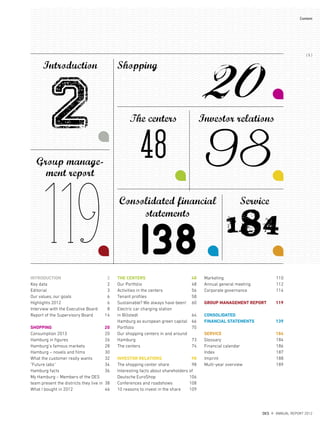 THE CENTERS 48
Our Portfolio 48
Activities in the centers 56
Tenant proﬁles 58
Sustainable? We always have been! 60
Electric car charging station
in Billstedt 64
Hamburg as european green capital 66
Portfolio 70
Our shopping centers in and around
Hamburg 73
The centers 74
INVESTOR RELATIONS 98
The shopping center share 98
Interesting facts about shareholders of
Deutsche EuroShop 106
Conferences and roadshows 108
10 reasons to invest in the share 109
Marketing 110
Annual general meeting 112
Corporate governance 114
GROUP MANAGEMENT REPORT 119
CONSOLIDATED
FINANCIAL STATEMENTS 139
SERVICE 184
Glossary 184
Financial calendar 186
Index 187
Imprint 188
Multi-year overview 189
INTRODUCTION 2
Key data 2
Editorial 3
Our values, our goals 6
Highlights 2012 6
Interview with the Executive Board 8
Report of the Supervisory Board 14
SHOPPING 20
Consumption 2013 20
Hamburg in ﬁgures 26
Hamburg’s famous markets 28
Hamburg – novels and ﬁlms 30
What the customer really wants 32
”Future labs“ 34
Hamburg facts 36
My Hamburg – Members of the DES
team present the districts they live in 38
What I bought in 2012 46
Introduction
Group manage-
ment report
Shopping
Service
2
119
48
The centers Investor relations
20
98Consolidated financial
statements
184138
DES ANNUAL REPORT 2012
{ 5 }
Content
 