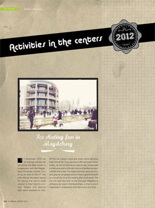 n December 2012, an
ice skating rink was set
up outside the Allee-Center in
cooperation with the Magde-
burg Christmas market. Cov-
ering an area of 450 m², the
rink offered abundant space
for young and old to glide
around to their heart's con-
tent. Skates and skating
aids were available to hire.
Off the ice, visitors could also enjoy some delicious
food and drink. Cosy pavilions offered tasty Italian
treats, as well as Glühsecco, Aperol Hot, homemade
mulled wine and a different choice of barbecued spe-
cialities every day. Thursday evenings were particu-
larly popular as people came to have a good time both
on and off the ice at the weekly after-work party. The
ice rink was also host to the first ever Magdeburg
company ice stock championships, a charity event
organised in cooperation with the local Lions Club.
Ice skating fun in
Magdeburg
I
Activities in the centers 2012
Activities in the centersTHE CENTERS
{ 56 }
DES ANNUAL REPORT 2012
 