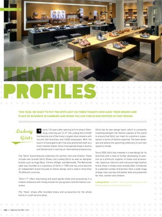 THIS YEAR, WE WANT TO PUT THE SPOTLIGHT ON THREE TENANTS WHO HAVE THEIR ORIGINS AND
PLACE OF BUSINESS IN HAMBURG AND WHOM YOU CAN FIND IN OUR CENTERS IN THAT REGION.
Görtz has its own design team, which is constantly
travelling between the fashion capitals of the world
to ensure that Görtz can meet its customers' expec-
tations in terms of fashion expertise. The team devel-
ops and selects the upcoming collections to suit next
season's trends.
Since 2006, Görtz has invested in a new design for its
branches with a view to further developing its posi-
tion as a premium supplier of shoes and accesso-
ries. Spacious interiors with exclusive high fashion
brand shop-in-shops have already been introduced
to a selected number of branches. Here, a wide range
of bags, hats, scarves and leather belts are presented
for men, women and children.
Ludwig Görtz, located in and around Hamburg at the
Phoenix-Center and the Herold-Center
early 140 years after opening its first shop in Ham-
burg, covering just 14 m², the Ludwig Görtz GmbH
has become one of Germany's largest shoe retailers with
around 240 branches and 3,000 employees. With the
launch of www.goertz.de it has also positioned itself as a
multi-channel retailer.Since it has opened shops in Austria
and Switzerland, it now has an international presence too.
The “Görtz” brand features collections for women, men and children. These
include own brands Görtz Shoes und Ludwig Görtz as well as designer
brands such as Hugo Boss, Tommy Hilfiger and Belmondo. The Belmondo
label was founded as a subsidiary of Görtz in 1980 and has since become
an independent brand focused on Italian design and is sold in more than
20 different countries.
“Görtz 17” offers fascinating and avant-garde shoes and accessories in a
modish ambience with trendy brands for young teens and the fashion-con-
scious.
The “Hess” shops offer branded shoes and accessories for the whole
family in a self-service setup.
NLudwig
Görtz
..
THE CENTERS
DES ANNUAL REPORT 2012
 