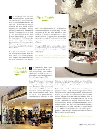 he Bijou Brigitte Group from Ham-
burg specialises in fashion jewel-
lery and accessories. 2013 will see it cele-
brate its 50th corporate anniversary. With
more than 1,160 branches in 22 countries
it employs over 3,000 people. The foun-
dations for this success story were laid
by Friedrich-W. Werner in 1963, when he
founded a trading company in his name.
In 1971, he changed the name to “Bijou
Brigitte”. Six years later, he introduced
the branch system, which he expanded
abroad in 1989, two years after the com-
pany was listed on the stock exchange. In
2009, a new generation took over as the
company was passed to the founder's son
Roland Werner.
A key part of the company's success is
the unique product range of more than
9,000 articles, which gives the fashionis-
tas of this world the choice of both classic
basics and trendy must-haves. The com-
T
Schacht&
Westerich
or more than 180 years, Schacht
& Westerich has been synony-
mous with high-quality paper and writ-
ing utensils in Hamburg. Behind every
good tradition there is also a good story.
And in this case, it starts in 1826.
Conrad Schacht saved his employer's
stock from a big flood and was rewarded
by his grateful employer with a lottery
ticket. This lottery ticket won him the
substantial sum of 3,000 Courantmark.
He used his winnings to found his own
paper business under the name “Conrad
Schacht” in a small shop on the Brod-
schangen street in Hamburg's old town.
Following his death, the shop was taken over by Adolph Wes-
terich, who rebuilt it after it was damaged in the big fire of 1842
and changed its name to “Schacht & Westerich”.
To this day, the name Schacht & Westerich stands for exquisite
paper and stationery. Goods range from elegant leather accesso-
ries, photo albums and selected gift items to beautiful wrapping
material as well as the classical selection of stationery, office
supplies and desk accessories. It has long been one of the top
addresses in Hamburg for exclusive stationery, not least because
Schacht & Westerich puts particular emphasis on service. Its
competent, helpful, reliable and skilled staff are always happy to
provide customers with advice. This tradition may come with a
certain responsibility but it also moves with the times: in addition
to its 6 branches in Hamburg, Bremen and Hanover, Schacht &
Westerich is also available to customers throughout Germany
24 hours a day via its online shop.
Schacht & Westerich, located in and around Hamburg at the
Phoenix-Center
pany's offering is rounded off by a large collection
of fashion accessories, including scarves, bags and
sunglasses, as well as a line of selected real silver
products. The decision on what goes into the product
range is based on the following key factors: devel-
opments in the world of fashion, client demand and
the company's aim to be a market leader in terms
of quality.
Throughout 2013, fashion-conscious Bijou Brigitte
customers can expect several anniversary collec-
tions, special promotions in the branches and the
odd surprise.
Bijou Brigitte, located in and around Hamburg at the
Phoenix-Center, the Herold-Center and the Billstedt-
Center
Bijou Brigitte
F
{ 59 }
DES ANNUAL REPORT 2012
 