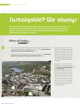 Compact locations that have pre-
viously been developed reduce the
amount of natural land is lost. At the
same time, shopping centers also
make better use of space than normal
business premises since they offer
considerable synergies with regard to
many functional aspects (staff rooms,
toilets, lifts).
Additionally, most locations are not
greenfield, but rather brownfield
sites. Phoenix factory buildings used
to stand in Harburg. This means that
no new natural land was lost. Com-
prehensive construction and ground-
water surveys ensure that no water
table reduction problems arise. They
also show how land that has fre-
quently been contaminated in the
past is cleaned up at considerable
cost, where necessary. As a result,
contamination in our city centres is
removed sustainably.
DES SHOPPING CENTERS HAVE BEEN GEARED TOWARDS SUSTAINABILITY FOR MANY YEARS NOW – ON
THE BASIS OF OUR CONVICTIONS, PRACTICALITY AND ULTIMATELY THE FINANCIAL ADVANTAGES IT
BRINGS. THE DETAILS BELOW ON THE PHOENIX-CENTER IN HAMBURG-HARBURG ILLUSTRATE THIS
COMPREHENSIVE SUSTAINABILITY APPROACH.
Choice of location
3 2
Inner-city locations reduce transport distances, meaning that more and more
customers come by public transportation, on foot or by bike. Across from the
Phoenix-Center is the bus and S-Bahn station.
City locations also fit into existing structures and strengthen them. The Harburg
pedestrian zone provides direct access to the Phoenix-Center.
Sustainable? We always
2
3
1
1
Sustainable? We always have been!THE CENTERS
{ 60 }
DES ANNUAL REPORT 2012
 
