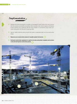 1
2
Detailed floor plans and logistics concepts are developed for each construction site to ensure
that they operate as smoothly as possible. Where possible, sites receive supplies and dispose
of their waste by rail or waterway. We also check whether it is worthwhile using a static con-
crete mixing plant, with the aim of reducing traffic.
Special rubble collection points ensure that waste is separated right from the construction
phase.
Resources are conserved by means of reusable system formworks.
Enclosed construction equipment is used to cut noise and protect residents and workers
on the site during the construction period.
2
1
Sustainable? We always have been!
Implementation
THE CENTERS
{ 62 }
DES ANNUAL REPORT 2012
 