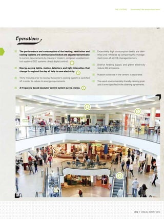 THE CENTERS Sustainable? We always have been!
Excessively high consumption levels are iden-
tified and remedied by comparing the manage-
ment costs of all ECE-managed centers.
District heating supply and green electricity
reduce CO2 emissions.
Rubbish collected in the centers is separated.
The use of environmentally-friendly cleaning prod-
ucts is even specified in the cleaning agreements.
The performance and consumption of the heating, ventilation and
cooling systems are continuously checked and adjusted dynamically
to current requirements by means of modern, computer-assisted con-
trol systems (DDC systems: direct digital control).
Energy-saving lights, motion detectors and light intensities that
change throughout the day all help to save electricity.
Thirty minutes prior to closing, the center's cooling system is switched
off in order to reduce its energy requirements.
A frequency-based escalator control system saves energy.
Operations
1
2
2
1
3
3
{ 63 }
DES ANNUAL REPORT 2012
 