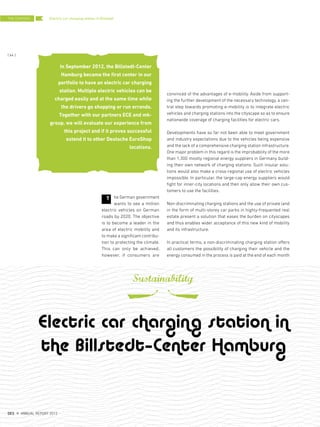 convinced of the advantages of e-mobility. Aside from support-
ing the further development of the necessary technology, a cen-
tral step towards promoting e-mobility is to integrate electric
vehicles and charging stations into the cityscape so as to ensure
nationwide coverage of charging facilities for electric cars.
Developments have so far not been able to meet government
and industry expectations due to the vehicles being expensive
and the lack of a comprehensive charging station infrastructure.
One major problem in this regard is the improbability of the more
than 1,300 mostly regional energy suppliers in Germany build-
ing their own network of charging stations. Such insular solu-
tions would also make a cross-regional use of electric vehicles
impossible. In particular, the large-cap energy suppliers would
fight for inner-city locations and then only allow their own cus-
tomers to use the facilities.
Non-discriminating charging stations and the use of private land
in the form of multi-storey car parks in highly-frequented real
estate present a solution that eases the burden on cityscapes
and thus enables wider acceptance of this new kind of mobility
and its infrastructure.
In practical terms, a non-discriminating charging station offers
all customers the possibility of charging their vehicle and the
energy consumed in the process is paid at the end of each month
he German government
wants to see a million
electric vehicles on German
roads by 2020. The objective
is to become a leader in the
area of electric mobility and
to make a significant contribu-
tion to protecting the climate.
This can only be achieved,
however, if consumers are
T
Electric car charging station in Billstedt
Electric car charging station in
the Billstedt–Center Hamburg
Sustainability
In September 2012, the Billstedt-Center
Hamburg became the first center in our
portfolio to have an electric car charging
station. Multiple electric vehicles can be
charged easily and at the same time while
the drivers go shopping or run errands.
Together with our partners ECE and mk-
group, we will evaluate our experience from
this project and if it proves successful
extend it to other Deutsche EuroShop
locations.
THE CENTERS
{ 64 }
DES ANNUAL REPORT 2012
 