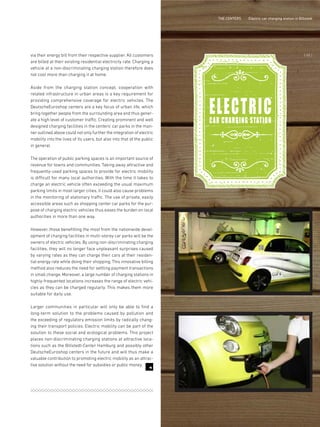 7
THE CENTERS Electric car charging station in Billstedt
via their energy bill from their respective supplier. All customers
are billed at their existing residential electricity rate. Charging a
vehicle at a non-discriminating charging station therefore does
not cost more than charging it at home.
Aside from the charging station concept, cooperation with
related infrastructure in urban areas is a key requirement for
providing comprehensive coverage for electric vehicles. The
DeutscheEuroshop centers are a key focus of urban life, which
bring together people from the surrounding area and thus gener-
ate a high level of customer traffic. Creating prominent and well
designed charging facilities in the centers' car parks in the man-
ner outlined above could not only further the integration of electric
mobility into the lives of its users, but also into that of the public
in general.
The operation of public parking spaces is an important source of
revenue for towns and communities. Taking away attractive and
frequently-used parking spaces to provide for electric mobility
is difficult for many local authorities. With the time it takes to
charge an electric vehicle often exceeding the usual maximum
parking limits in most larger cities, it could also cause problems
in the monitoring of stationary traffic. The use of private, easily
accessible areas such as shopping center car parks for the pur-
pose of charging electric vehicles thus eases the burden on local
authorities in more than one way.
However, those benefitting the most from the nationwide devel-
opment of charging facilities in multi-storey car parks will be the
owners of electric vehicles. By using non-discriminating charging
facilities, they will no longer face unpleasant surprises caused
by varying rates as they can charge their cars at their residen-
tial energy rate while doing their shopping. This innovative billing
method also reduces the need for settling payment transactions
in small change. Moreover, a large number of charging stations in
highly-frequented locations increases the range of electric vehi-
cles as they can be charged regularly. This makes them more
suitable for daily use.
Larger communities in particular will only be able to find a
long-term solution to the problems caused by pollution and
the exceeding of regulatory emission limits by radically chang-
ing their transport policies. Electric mobility can be part of the
solution to these social and ecological problems. This project
places non-discriminating charging stations at attractive loca-
tions such as the Billstedt-Center Hamburg and possibly other
DeutscheEuroshop centers in the future and will thus make a
valuable contribution to promoting electric mobility as an attrac-
tive solution without the need for subsidies or public money.
ELECTRICCAR CHARGING STATION
{ 65 }
 