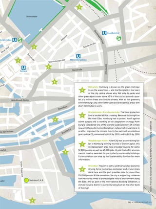 Domplatz: Hamburg is known as the green metropo-
lis on the waterfront – and the Domplatz in the heart
of the city centre shows why. Not only do parks and
other green space cover some 40% of the city, but around a quar-
ter of a million trees also line the streets. With all this greenery,
even Hamburg's city centre offers attractive residential areas with
short commutes to work.
Brandstwiete/Kornhausbrücke: The flood protection
line is located at this crossing. Because it sits right on
the river Elbe, Hamburg has to protect itself against
storm surges and is working on an adaptation strategy. Ham-
burg is considered one of the world's leading centres of climate
research thanks to its interdisciplinary network of researchers. In
an effort to protect the climate, the city has set itself an ambitious
goal: reduce CO2 emissions by 40% by 2020, and by 80% by 2050.
Magdeburger Hafen: HafenCity was a contributing fac-
tor to Hamburg winning the title of Green Capital: this
revitalised port area now provides housing for some
12,000 people as well as 45,000 jobs. A gold HafenCity environ-
mental label is awarded for particularly sustainable buildings.
Curious visitors can stop by the Sustainability Pavilion for more
information.
Strandkai: The port is both a landmark and an economic
driving force: numerous container and cruise ships
dock here and the port provides jobs for more than
150,000 people. At the same time, the city is supporting conserva-
tion measures aimed at protecting the natural environment along
the Elbe. And as part of the International Building Exhibition, a
climate-neutral district is currently being built on the other bank
of the river.
5
5
1
6
6
2
7
7
3
8
8
4
Source:FreieundHansestadtHamburg,BehördefürStadtentwicklungundUmwelt
{ 69 }
DES ANNUAL REPORT 2012
 