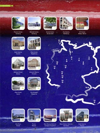 Phoenix-Center,
Hamburg
City-Point,
Kassel
Forum,
Wetzlar
Billstedt-Center,
Hamburg
Herold-Center,
Norderstedt
Main-Taunus-Zentrum,
Sulzbach/Frankfurt
City-Galerie,
Wolfsburg
A10 Center,
Wildau/Berlin
Rhein-Neckar-Zentrum,
Viernheim
Stadt-Galerie,
Hameln
Allee-Center,
Magdeburg
Rathaus-Center,
Dessau
Altmarkt-Galerie,
Dresden
Allee-Center,
Hamm
City-Arkaden,
Wuppertal
Stadt-Galerie,
Passau
1
12
1
2
13
3
14
4 5
15
6 7
8 9
10 11
16
3
4
5
6
7
8
9
10
11 12
13
14
15
16
19
2
THE CENTERS
{ 70 }
Portfolio
 