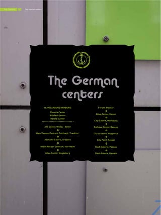IN AND AROUND HAMBURG:
Phoenix-Center
Billstedt-Center
Herold-Center
A10 Center, Wildau/Berlin
Main-Taunus-Zentrum, Sulzbach/Frankfurt
Altmarkt-Galerie, Dresden
Rhein-Neckar-Zentrum, Viernheim
Allee-Center, Magdeburg
Forum, Wetzlar
Allee-Center, Hamm
City-Galerie, Wolfsburg
Rathaus-Center, Dessau
City-Arkaden, Wuppertal
City-Point, Kassel
Stadt-Galerie, Passau
Stadt-Galerie, Hameln
THE CENTERS
{ 72 }
The German centers
 
