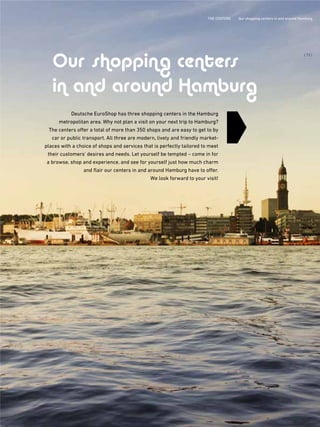 THE CENTERS Our shopping centers in and abroud Hamburg
Deutsche EuroShop has three shopping centers in the Hamburg
metropolitan area. Why not plan a visit on your next trip to Hamburg?
The centers offer a total of more than 350 shops and are easy to get to by
car or public transport. All three are modern, lively and friendly market-
places with a choice of shops and services that is perfectly tailored to meet
their customers' desires and needs. Let yourself be tempted – come in for
a browse, shop and experience, and see for yourself just how much charm
and flair our centers in and around Hamburg have to offer.
We look forward to your visit!
Our shopping centers
in and around Hamburg
{ 73 }
THE CENTERS Qur shopping centers in and around Hamburg
 
