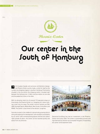 Our center in the
South of Hamburg
Phoenix-Center
Deutsche EuroShop has had an investment in the Phoenix-
Center since early 2004. The center's outstanding success and
high demand by tenants has prompted thoughts of expanding
the center at the basement level.
ith its glass façade and exclusive architectonic design,
the Phoenix-Center quickly made a name for itself as the
number one shopping magnet in southern Hamburg. Prominently
situated in the city centre, the shopping center is located right
between the Harburg train, S-Bahn and bus station on one side
and the pedestrian zone on the other.
With its attractive retail mix of around 110 specialist shops on
three levels, the Phoenix-Center is a “shopping city” where noth-
ing is ever very far away. The center's anchor tenants are C&A,
H&M, Karstadt Sports, Media Markt, New Yorker, SinnLeffers and
REWE. The Center is also home to five doctors' surgeries.
Centrally located in the middle of a dynamically growing district
with great potential for development, with excellent accessibility
by car, some 1,600 covered parking spaces and the train station
right outside its doors, the center can be reached quickly and
easily from any direction.
W
THE CENTERS
{ 74 }
DES ANNUAL REPORT 2012
Our shopping centers in and around Hamburg
 
