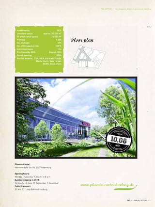 www.phoenix-center-harburg.de
Floor plan
Investments: 50%
Leasable space: approx. 39.200 m²
Of which retail space: 26.500 m2
Parking: 1.600
No. of shops: 110
No. of Occupancy rate: 100%
Catchment area: 0,6
Purchased by DES: August 2003
Grand opening: 2004
Anchor tenants: C&A, H&M, Karstadt Sports,
Media Markt, New Yorker,
REWE, SinnLeffers
Visitors in 20
12
in million
10,08
Phoenix-Center
Hannoversche Str. 86, 21079 Hamburg
Opening hours:
Monday – Saturday, 9.30 a.m. to 8 p.m.
Sunday shopping in 2013:
24 March, 16 June, 29 September, 3 November
Public transport:
S3 and S31, stop Bahnhof Harburg
{ 75 }
DES ANNUAL REPORT 2012
THE CENTERS Our shopping centers in and around Hamburg
 