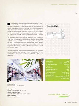 www.billstedt-center.de
Floor plan
Investments: 100%
Leasable space: approx. 42.800 m²
Of which retail space: 40.000 m2
Parking: 1.500
No. of shops: 110
No. of Occupancy rate: 100%
Catchment area: 0,7
Purchased by DES: January 2011
Grand opening: 1969/1977
Restructuring: 1996
Anchor tenants: C&A, H&M, Media Markt,
TK Maxx, Toom
ttracting around 40,000 visitors a day, the Billstedt-Center is quite a
crowd-puller. First opened in 1969 and then restructured from the bot-
tom up in 1977 and 1996, it is ideally and strategically located between the
Billstedt stop (U2 underground line as well as numerous buses) and Billst-
edt's pedestrian zone. The addition of the U4 underground line will provide yet
another link from the Billstedt stop to both Hamburg's city centre and Hafen
City. For those coming by car, there are approximately 1,500 parking spaces
and access via the nearby A1 motorway and Bundestrasse B5 is excellent.
The center's key tenants include Toom, Media Markt and three fashion
shops (C&A, TK Maxx and H&M). Shoppers have the choice between a total
of 110 shops, many of which have been completely redecorated in the past
two years. A Karstadt department store, which is owned by third parties, is
also integrated into the center. In addition, the center has some 3,500 m² of
residential and office space currently used by doctors' surgeries, a law firm
and a tutoring service.
This long-established shopping center has been part of the portfolio of
Deutsche EuroShop since early 2011. Around 740,000 people live in its
catchment area which extends over Reinbek and Bergdorf all the way to
Lauenburg.
A
Billstedt-Center
Möllner Landstr. 3, 22111 Hamburg
Opening hours:
Monday – Saturday, 9.30 a.m. to 8 p.m.
Sunday shopping in 2013:
24 March, 16 June, 29 September, 3 November
Public transport:
U2 and U4, stop Billstedt
{ 77 }
DES ANNUAL REPORT 2012
THE CENTERS Our shopping centers in and around Hamburg
 