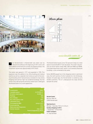 Floor plan
Investments: 100%
Leasable space: rd. 55.500 m²
Of which retail space: 26.000 m2
Parking: 850
No. of shops: 140
No. of Occupancy rate: 98%
Catchment area: 0,5
Purchased by DES: Januar 2013
Grand opening: 1971
Restructuring/Expansion: 1995
Anchor tenants: C&A, H&M,
Peek&Cloppenburg, Rewe
Herold-Center
Berliner Allee 40
22850 Norderstedt
Opening hours:
Monday – Saturday, 9.30 a.m. to 8 p.m.
Sunday shopping in 2013:
1 September, 10 November
Public transport:
U1, stop Garstedt
www.herold-center.de
he Herold-Center in Norderstedt was taken over by
Deutsche EuroShop at the beginning of 2013 and is the
latest addition to the family of currently 20 shopping centers. The
investment volume was approximately €187 million.
The center was opened in 1971 and expanded in 1995. This
expansion saw the addition of an office building and medical
practice as well as a separate multi-storey car park to the exist-
ing old building which had previously consisted of a two-storey
shopping mall and four high-rise residential buildings. The new
annex on the side facing the central bus station built in 2003 gave
the Herold-Center its current appearance.
T
The Herold-Center houses some 140 specialist shops on a retail
space of around 26,000 m² over two levels. The center's key ten-
ants are three fashion shops (P&C, C&A and H&M) and REWE.
A Karstadt department store, which is not owned by Deutsche
EuroShop, is also connected to the center.
Some 480,000 people live in the shopping center's catchment
area, the north portion of which extends far into Schleswig-
Holstein. On peak days, the Herold-Center is visited by up to
40,000 customers. The U1 underground line stops directly
beneath the center.
{ 79 }
DES ANNUAL REPORT 2012
THE CENTERS Our shopping centers in and around Hamburg
 