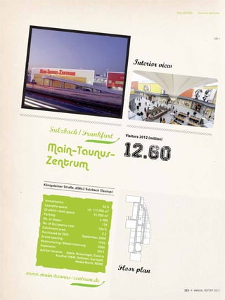 Königsteiner Straße, 65843 Sulzbach (Taunus)
Sulzbach/Frankfurt
Main–Taunus–
Zentrum
www.main-taunus-zentrum.de
Interior view
Floor plan
Visitors 2012 (million)
12.60
Investments:
52%
Leasable space:
rd. 117.900 m²
Of which retail space:
91.000 m2
Parking:
4.500
No. of shops:
170
No. of Occupancy rate:
100%
Catchment area:
2,2
Purchased by DES: September 2000
Grand opening:
1964
Restructuring/Modernisierung 2004
Expansion:
2011
Anchor tenants: Apple, Breuninger, GaleriaKaufhof, H&M, Hollister, Karstadt,Media Markt, REWE
THE CENTERS Overview Germany
{ 81 }
DES ANNUAL REPORT 2012
 