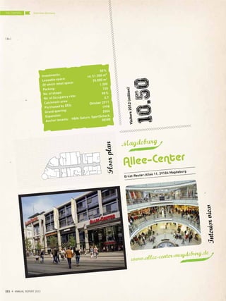 Magdeburg
Allee–Center
Visitors2012(million)
10.50
Floorplan
Interiorview
Ernst-Reuter-Allee 11, 39104 Magdeburg
Investments:
50%
Leasable space:
rd. 51.300 m²
Of which retail space:
35.000 m2
Parking:
1.300
No. of shops:
150
No. of Occupancy rate:
98%
Catchment area:
0,7
Purchased by DES:
Oktober 2011
Grand opening:
1998
Expansion:
2006
Anchor tenants: H&M, Saturn, SportScheck,
REWE
www.allee-center-magdeburg.de
Overview GermanyTHE CENTERS
{ 84 }
DES ANNUAL REPORT 2012
 